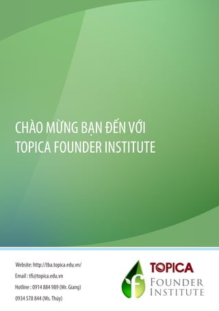 CHÀO MỪNG BẠN ĐẾN VỚI
TOPICA FOUNDER INSTITUTE




Website: http://tba.topica.edu.vn/
Email : tfi@topica.edu.vn
Hotline : 0914 884 989 (Mr. Giang)
                                     Founder
                                     I NSTITUTE
0934 578 844 (Ms. Thúy)
 