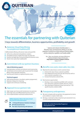 Quiterian Business Partner Network


                                                                                                                                    Fast track
                                                                                                                                  for Business
                                                                                                                                 Objects, Cognos
                                                                                                                                 and SPSS VARs


The essentials for partnering with Quiterian
5 keys towards differentiation, business opportunities, profitability and growth
                                                                                           ......................................
1. Quiterian: Visual Data Mining                                              “ Quiterian and its Dynamic Data Web product (...)
    to complement traditional BI                                          Effectively a large-scale data discovery offering, its core value
A differentiated offering, with proven value and quick ROI.            proposition is easing the use of data mining and statistical analysis,
                                                                         and thus making these capabilities more broadly available ”
   Self-service, advanced and predictive analytics.
   Immediate business insights from large raw data sets.
                                                                              Rita L. Sallam, James Richardson, John Hagerty, Bill Hostmann.
   Intuitive and agile data mining techniques for business users.
                                                                                   “Statistical and Predictive Analytics” (research notes),
   Shorter time cycles than traditional BI.                                     Magic Quadrant for Business Intelligence Platforms
                                                                                                      January 27, 2011
                                                                                            ......................................
2. Commitment with our partners’ business
   Sales & Marketing support                                         4. Benefits: Less costs, more sales, less risks
   Lead generation activities and relevant events sponsoring.          Maximize the value of your current customers base:
   Customized communications plan to promote the strategic
   alliance and to generate awareness.                                   Enhance the value of your customers portfolio.
   Goal-focused contents to replicate business cases.                    Gain additional incomes from the sale of licenses with no
                                                                          extra customer acquisition cost.
   Technical support                                                     Increase the business volume of PS.
   Staff training (business, consultant, systems programmer).          New business opportunities:
   Quiterian Campus for e-learning.
   Support and continuous monitoring.                                    Develop a more competitive portfolio with customers
                                                                          from all business industries (health, telecoms, retail,...)
                                                                         Take advantage of Quiterian’s know how and our +150
                                                                          specific business solutions (SBS).
3. Approach to our partners’ role
   High margin over license and maintenance (on-premise).
   PS for high value and differentiated business services.
                                                                     5. Transparency and openness
   PS for implementation and future enhancements.                      We never compete with our partners. Any agreement on terms
                                                                       and conditions is made on both sides.
                                                                       We keep a restricted number of partners per area/sector to try
         Online resources. Click on the name of each                   to avoid overlaps between them.
         document for extra information.
         u +150 Specific Business Solutions Catalogue
                                                                         Ask for the whole Partnership Program at
         u BI Professional Services
                                                                         info@quiterian.com
         u The value of partnering with Quiterian

                      www.quiterian.com                                                       info@quiterian.com
 