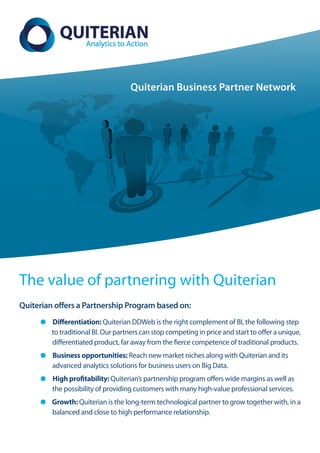 Quiterian Business Partner Network




The value of partnering with Quiterian
Quiterian offers a Partnership Program based on:
         Differentiation: Quiterian DDWeb is the right complement of BI, the following step
         to traditional BI. Our partners can stop competing in price and start to offer a unique,
         differentiated product, far away from the fierce competence of traditional products.
         Business opportunities: Reach new market niches along with Quiterian and its
         advanced analytics solutions for business users on Big Data.
         High profitability: Quiterian’s partnership program offers wide margins as well as
         the possibility of providing customers with many high-value professional services.
         Growth: Quiterian is the long-term technological partner to grow together with, in a
         balanced and close to high performance relationship.
 