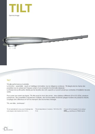 TILT
    Gamme Image




TILT

Tilt allie performance et sobriété.
La fonction - essentielle - reçoit un habillage minimaliste, tout en élégance contenue ; Tilt élargit ainsi le champ des
possibles tout en préservant l’espace urbain d’une empreinte fonctionnelle déplacée.
La finesse de sa silhouette, libérée par les facultés des LED, apporte un accent actuel aux contextes d’installation les plus
variés.

Pour pures que soient ses lignes, Tilt offre aussi le choix des armes : deux plateaux différents (20 et 32 LEDs), plusieurs
puissances, des possibilités d’ajustement multiples, des fonctionnalités évolutives (plages horaires de puissance réduite,
couplage avec détecteur) en font le champion des économies d’énergie.

Tilt, une idée…lumineuse !


Tilt est spécialement conçu pour l’éclairage des   Tilt est disponible en 2 versions : Tilt R 20 et Tilt   Chaque LED est équipée d’une optique
voies larges à des hauteurs de 4 à 6 m.            R 32.                                                   ORALENS spécifique en PMMA injecté.
 