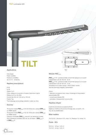 TILT Luminaires LED




                                                                                                                       750




                                                                                                                                        93
                                                                                            92


                          TILT                                                              332




                                                                                                                                        149
Applications                                                                                        TILT

Voies larges                                                         Module PADLEDS
Pistes cyclables
Hauteurs conseillées :                                               PADLEDS R 20 : puissance totale consommée typique à un courant
de 4 à 5 m - simple feu                                              d’alimentation LED de 700 mA : 52 W
                                                                     PADLEDS R 32 : puissance totale consommée typique à un courant
Repères prescripteurs                                                d’alimentation LED de 700 mA : 75 W
                                                                     Température de couleur typique : 4200 K (blanc neutre)
IP 66                                                                Sécurité thermique intégrée à l’alimentation
IK 08
Classe I ou II                                                       Option :
Corps, plateau et couvercle en fonderie d’aluminium injecté          - détecteur de présence avec niveau d’éclairage et temporisation
Plateau de 20 ou 32 LEDs                                             paramétrables (DE)
Courant fixe 350 mA, 450 mA ou 700 mA                                - courant paramétrable (RE)
Fixation Top                                                         - calculateur d’abaissement nocturne (CA)
Thermolaquage par poudrage polyester, couleur au choix
                                                                     Repères citoyen
Sources
                                                                     Conforme à la directive européenne RoHS
Tilt reçoit le module PADLEDS R 20 (20 LEDs) avec optique ORALENS    Eligible au Certificat d’Economie d’Energie avec un ULOR < 3%
en PMMA injecté                                                      Taux de recyclabilité élevé
Tilt reçoit le module PADLEDS R 32 (32 LEDs) avec optique ORALENS
en PMMA injecté                                                      Bilan matière
Optiques individuelles ORALENS assurant une distribution routière
Deux inclinaisons possibles selon les cas de fixation : ORALENS 0°   Tilt R 20-32 : Aluminium 97%, Acier 1%, Plastique 1%, Autres 1%
et ORALENS 8°
                                                                     Poids - SCx

                                                                     Tilt R 20 : 6.6 kg - 0,05 m²
                                                                     Tilt R 32 : 6.9 kg - 0,05 m²
 