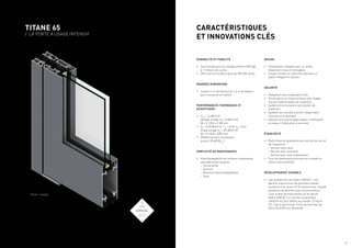 / 4 / 5
TITANE 65
/ LA PORTE À USAGE INTENSIF
CARACTÉRISTIQUES
ET INNOVATIONS CLÉS
DURABILITÉ ET FIABILITÉ
•	 Test d’endurance en charge extrême (250 kg)
à 1 millions de cycles
•	 Offre serrure testée à plus de 200 000 cycles
GRANDES DIMENSIONS
•	 Jusqu’à 4 m de hauteur et 1,4 m de largeur
pour une porte un vantail
PERFORMANCES THERMIQUES ET
ACOUSTIQUES
•	 Uw
= 1,4 W/m².K
(double vitrage Ug
=1,0 W/m².K),
W x H 1250 x 2180 mm
•	 Uw
= 0,90 W/m².K, TLw
= 0,54; Sw
= 0,41
(triple vitrage Ug
= 0,5 W/m².K)
W x H 1400 x 3000 mm
•	 Affaiblissement acoustique:
jusqu’à 39 dB (RA,tr
)
SIMPLICITÉ DE MAINTENANCE
•	 Interchangeabilité de certains composants,
sans démonter la porte:
	
– Ferme porte
	
– Serrure
	
– Ventouse électromagnétique
	
– Seuil
DESIGN
•	 Composants intégrés pour un rendu
totalement lisse et homogène
•	 Coupes droites et uniformes donnant un
aspect élégant et robuste
SÉCURITÉ
•	 Intégration des composants tels:
•	 Ferme porte en traverse haute avec trappe
d’accès indémontable de l’extérieur
•	 Système d’articulation inaccessible de
l’extérieur
•	 Système de contrôle d’accès intégré dans
l’ouvrant et le dormant
•	 Solution anti-pince doigt niveau 1 (côté pivot)
et niveau 2 (côté pivot et serrure)
ÉTANCHÉITÉ
•	 Performances graduelles en fonction du lieu et
de l’exposition
	
– Version sans seuil
	
– Version avec seuil plat
	
– Version avec seuil à battement
•	 Tous les battements prennent en compte la
notion d’accessibilité.
DÉVELOPPEMENT DURABLE
•	 Les profilés sont en Hydro CIRCAL®
, une
gamme d’aluminium de première qualité
constitué d’au moins 75 % d’aluminium recyclé
provenant de déchets post-consommation,
c’est-à-dire de menuiseries en fin de vie.
Hydro CIRCAL®
a l’une des empreintes
carbone les plus faibles au monde: 2,3 kg of
CO2
/ kg of aluminium. Fiche de Données de
Sécurité (FDS) sur demande
Porte 1 vantail
 