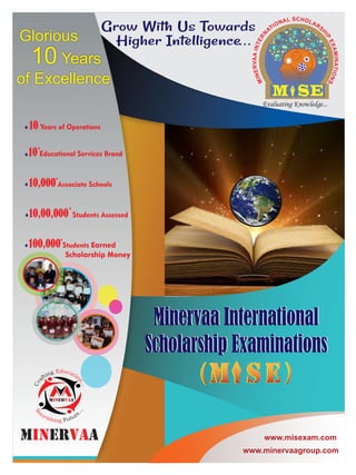 ( )
+
10,00,000 Students Assessed
+
10,000 Associate Schools
10 Educational Services Brand
+
10 Years of Operations
+
100,000 Students Earned
Scholarship Money
10 Years
Glorious
of Excellence
www.minervaagroup.com
www.misexam.com
Minervaa International
Scholarship Examinations
( )
Minervaa International
Scholarship Examinations
...
 