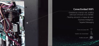 · Estadísticas a tiempo real, analítica 
para que conozcas a tus clientes. 
· Tracking ubicación y mapas de calor. 
· Business Intelligence. 
· Targeted Messaging 
Punto de acceso Wifi 
Gestión de conectividad. 
Analítica de perfil. 
 