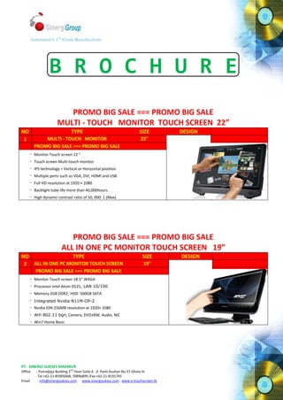 st
         Indonesia’s 1 Kiosk Manufacturer




                    B R O C H U R E
                            PROMO BIG SALE === PROMO BIG SALE
                         MULTI - TOUCH MONITOR TOUCH SCREEN 22”
NO                                TYPE                                     SIZE          DESIGN
 1              MULTI - TOUCH MONITOR                                       22"
            PROMO BIG SALE === PROMO BIG SALE
        -   Monitor Touch screen 22 "                                                             -
        -   Touch screen Multi-touch monitor                                                      -
        -   IPS technology = Vertical or Horizontal position                                      -
        -   Multiple ports such as VGA, DVI, HDMI and USB                                         -
        -   Full HD resolution at 1920 × 1080
        -   Backlight tube life more than 40,000hours.
        -   High dynamic contrast ratio of 50, 000: 1 (Max)




                                  PROMO BIG SALE === PROMO BIG SALE
                               ALL IN ONE PC MONITOR TOUCH SCREEN 19”
NO                                 TYPE                                      SIZE        DESIGN
 2          ALL IN ONE PC MONITOR TOUCH SCREEN                               19"
             PROMO BIG SALE === PROMO BIG SALE
        -   Monitor Touch screen 18.5" WXGA                                                           -
        -   Processor Intel Atom D525, LAN 10/100                                                     -
        -   Memory 2GB DDR2¸ HDD 500GB SATA                                                           -
        -   Integrated Nvidia N11M-OP-2                                                               -
        -   Nvidia ION 256MB resolution at 1920× 1080
        -   WiFi 802.11 bgn, Camera, DVD±RW, Audio, NIC
        -   Win7 Home Basic




PT. SINERGI SUKSES MAKMUR
Office       : Putradjaja Building 2nd Floor Suite A Jl. Panti Asuhan No.37-Otista III
              Tel +62-21-85905068, 70896899 /Fax +62-21-8191745
Email         : info@sinergisukses.com www.sinergisukses.com www.e-touchscreen.tk
 