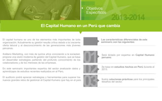 Objetivos
Específicos

2013-2014

El Capital Humano en un Perú que cambia
El capital humano es uno de los elementos más importantes de toda
organización. Actualmente su gestión resulta crítica debido a la creciente
oferta laboral y al desconocimiento de las generaciones más jóvenes
peruanas.
Arellano Marketing, con más de quince años conociendo a la sociedad,
propone una visión moderna de gestión del Capital Humano, que se basa
en desarrollar estrategias partiendo del profundo conocimiento de los
colaboradores y de los intereses de las empresas.
En este seminario importantes expertos del sector analizarán datos y
aprendizajes de estudios recientes realizados en el Perú.
El auditorio podrá apreciar estrategias y herramientas para superar los
nuevos grandes retos de gestionar el Capital Humano que hay en el país.

Las características diferenciales de este
seminario son las siguientes:

01
02
03

Será dictado por expertos en Capital Humano
peruano.

Se basa en estudios hechos en Perú durante el
2013.

Ilustra soluciones prácticas para los principales
desafíos del sector.

 