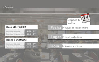 Precios
bre
Noviem

Separa tu
fecha

21

Fecha

Hasta el 31/10/2013
Inscripción individual

S/.540 + IGV

Lugar

Hotel Los Delfines

Hora

8:00 am a 1:00 pm

S/.570 + IGV

A partir de 3 inscritos (c/u)

Jueves 21 de noviembre

Desde el 01/11/2013
Inscripción individual

S/.670 + IGV

A partir de 3 inscritos (c/u)

S/.640 + IGV

 