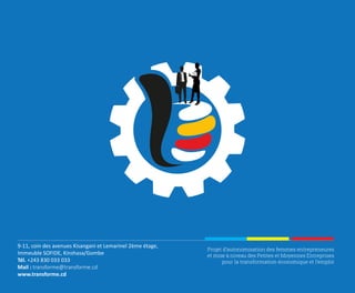 Projet d’autonomisation des femmes entrepreneures
et mise à niveau des Petites et Moyennes Entreprises
pour la transformation économique et l’emploi
9-11, coin des avenues Kisangani et Lemarinel 2ème étage,
Immeuble SOFIDE, Kinshasa/Gombe
Tél. +243 830 033 033
Mail : transforme@transforme.cd
www.transforme.cd
 