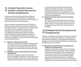 Inclusion financière et accès
durable au financement pour les
femmes entrepreneures
s’attaque aux contraintes liées à l’offre qui affectent
l’accès au financement des MPME et soutiendra des
solutions financières innovantes pour accroitre l’accès au
financement des femmes entrepreneures.
Cette composante soutiendra l’inclusion financière et
l’accès au financement pour les femmes entrepreneures
et les PME à travers : (i) le renforcement de l’infrastructure
de crédit en RDC pour améliorer l’accès au crédit
(en particulier pour les femmes entrepreneures) ;
(ii) le déblocage de financements pour les femmes
entrepreneures par le biais de garanties partielles de
crédit ; et (iii) l’élargissement de l’accès aux services
financiers numériques, notamment pour l’autonomisation
économique des femmes.
Développement de l’écosystème de
l’entrepreneuriat
contribue à améliorer la pérennité des résultats en termes de
survie et de croissance des entreprises en améliorant l’en-
vironnement des affaires et en développant l’infrastructure
partagée pour stimuler davantage l’adoption de technologies
et faciliter l’accès aux marchés.
2.1. Renforcer l’infrastructure de crédit
Cette sous-composante financera le développement
d’un registre des sûretés mobilières et appuiera la
mise en œuvre d’un système moderne de reporting
d’évaluation de crédit en RDC pour améliorer l’accès
au crédit.
2.2. Débloquer l’accès au financement pour les femmes
entrepreneures
Cette sous-composante aidera les institutions
financières éligibles à atténuer les risques perçus des
prêts aux femmes entrepreneures en fournissant une
dotation de financement et une assistance technique
2
3
3
au Fonds de Garantie Partielle de Portefeuille de
Crédit (’Fonds PPCG’) de la RDC. Une assistance
technique sera également fournie pour renforcer
la capacité des institutions de microfinance et des
coopératives d’épargne et de crédit à mieux financer
les femmes entrepreneures.
2.3. Réduire le coût et le risque des services financiers
numériques
une assistance technique et financière sera fournie
pour des paiements numériques moins chers et plus
rapides, et pour un accès moins coûteux et plus sûr
au financement pour les femmes entrepreneures et
les MPME.
3.1. Réformes de l’environnement des entreprises pour
catalyser les investissements
L’objectif de cette sous-composante est de soutenir
l’opérationnalisation des réformes visant à améliorer
l’environnement des affaires. Cette composante est
informée par le récent CPSD ainsi que par l’agenda
de réformes prioritaires du gouvernement préparé
avec l’appui de la Banque mondiale. Les dépenses
éligibles pour toutes les activités de cette composante
comprennent les services de conseil, les services autres
 