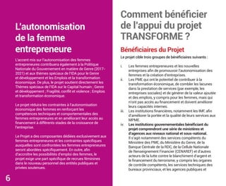 Bénéficiaires du Projet
Le projet cible trois groupes de bénéficiaires suivants :
i. Les femmes entrepreneures et les nouvelles
entreprises afin de promouvoir l’autonomisation des
femmes et la création d’entreprises.
ii. Les PME qui ont le potentiel de contribuer à la
transformation économique, de combler les lacunes
dans la prestation de services (par exemple, les
entreprises sociales) et de générer de la valeur ajoutée
et des emplois, y compris pour les femmes, mais qui
n’ont pas accès au financement et doivent améliorer
leurs capacités internes.
iii. Les institutions financières, notamment les IMF, afin
d’améliorer la portée et la qualité de leurs services aux
MPME.
iv. Les institutions gouvernementales bénéficiant du
projet comprendront une série de ministères et
d’agences aux niveaux national et sous-national.
Il s’agit notamment des services compétents du
Ministère des PME, du Ministère du Genre, de la
Banque Centrale de la RDC, de la Cellule Nationale
de Renseignement Financier (CENAREF) et d’autres
acteurs de la lutte contre le blanchiment d’argent et
le financement du terrorisme, y compris les organes
de contrôle compétents, les services techniques des
bureaux provinciaux, et les agences publiques et
Comment bénéficier
de l’appui du projet
TRANSFORME ?
L’autonomisation
de la femme
entrepreneure
L’accent mis sur l’autonomisation des femmes
entrepreneures contribuera également à la Politique
Nationale du Gouvernement en matière de Genre (2017-
2021) et aux thèmes spéciaux de l’IDA pour le Genre
et développement et les Emplois et la transformation
économique. De plus, le projet soutient directement les
Thèmes spéciaux de l’IDA sur le Capital humain ; Genre
et développement ; Fragilité, conflit et violence ; Emplois
et transformation économique.
Le projet réduira les contraintes à l’autonomisation
économique des femmes en renforçant les
compétences techniques et comportementales des
femmes entrepreneures et en améliorant leur accès au
financement à différents stades de la croissance de
l’entreprise.
Le Projet a des composantes dédiées exclusivement aux
femmes entrepreneures et les contraintes spécifiques
auxquelles sont confrontées les femmes entrepreneures
seront abordées spécifiquement. En outre, afin
d’accroître les possibilités d’emploi des femmes, le
projet exige une part spécifique de recrues féminines
dans le nouveau personnel des entités publiques et
privées soutenues.
6
 