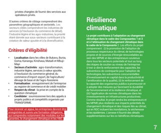 • Localisation dans les villes de Bukavu, Bunia,
Goma, Kananga, Kinshasa, Matadi et Mbuji-
Mayi
• Secteurs d’activités : agro-transformation,
industrie légère, services à valeur ajoutée,
à l’exclusion du commerce général, du
commerce d’import-export, de l’agriculture/
élevage de base et de l’agro-foresterie.
• Formalisation : enregistrement de l’entreprise
au registre de commerce et de crédit mobilier
• Respect du climat : la prise en compte de la
question climatique
• Candidater : soumissionner lors des appels à
projets publics et compétitifs organisés par
TRANSFORME.
Pour recevoir un appui, les entreprises devront être
enregistrées et suivre une formation obligatoire,
qui comprendra notamment des modules sur les
garanties, le changement climatique et les VBG.
Critères d’éligibilité
privées chargées de fournir des services aux
opérateurs privés.
D’autres critères de ciblage comprendront des
paramètres géographiques et sectoriels. Les
secteurs ciblés comprendront les industries de
services (à l’exclusion du commerce de détail),
l’industrie légère et les agro-industries, la priorité
étant donnée aux sous-secteurs contribuant à la
création de valeur ajoutée et à la diversification.
Résilience
climatique
Le projet contribuera à l’adaptation au changement
climatique dans le cadre des Composantes 1 et 3
et à l’atténuation du changement climatique dans
le cadre de la Composante 2. Les efforts du projet
comprennent : (i) la promotion de l’adoption de
processus respectueux du climat, de technologies
propres et de sources d’énergie renouvelables au
sein des MPME et des entrepreneurs soutenus
dans tous les secteurs potentiels et tout au long
des étapes de soutien au niveau de l’entreprise
(c’est-à-dire le renforcement des capacités, les
subventions de contrepartie pour l’adoption de
technologies, les subventions concurrentielles
d’investissement en capital dans la productivité et
l’amélioration de la qualité), (ii) le renforcement de
la capacité des organismes publics à promouvoir et
à adopter des mesures qui favorisent la durabilité
de l’environnement et la résilience climatique, et
(iii) l’application de normes climatiques dans les
investissements en infrastructures productives.
Comme résultat, le projet rendra les entrepreneurs et
les MPME plus résilients aux impacts potentiels du
changement climatique et des risques liés au climat,
qui en RDC incluent les inondations, la sécheresse
et les épidémies. L’annexe 4 fournit des détails
supplémentaires sur les co-bénéfices climatiques.
7
 