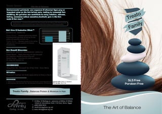 The Art of Balance
The Art of Balance
Treato
Family
SLS Free
Paraben Free
Treato Serum
INDICATIONS
Frizzy & Dull Hair- Damaged Hair & Split Ends - Usual Styling
Utilization
Dispense 3-4 pumps into hands apply evenly on damp or dry hair.
REFERENCES
1- Rajput R et al. Understanding Hair Loss due to Air Pollution and the Approach to Management.ISSN. 2015, 5:1 volume 5.
2- Maria Fernanda Reis Gavazzoni Dias. Hair Cosmetics: An Overview. Int J Trichology. 2015 Jan-Mar; 7(1): 2–15.
18 Abou El Ataheya st., extension of Abbas El Akkad,
infront of International Park, 11th ﬂoor, Cairo, Egypt.
+202 2273 2410
info@inﬁnitypharm-eg.net
www.inﬁnitypharm-eg.net
Environmental pollutants ,sun exposure & chemical dyes play an
important roles on the hair follicle cells, leading to increased hair
shedding, Air pollution can contribute to scalp irritation, redness,
itching, excessive sebum secretion,dandruff, pain in the hair
roots & hair loss.(1)
Treato Serum... A silicone based formula that contains 98.1% Silicone Oil which protects
the hair from environmental damage and provides hair moisture and heat protection.
Anti-Frizz & Protective Effect (2)
(SILICONE OIL - SNAKE OIL)
Treato Serum …Protects against free radicals
& environmental pollutants by sealing the hair
cuticle and prevents moisture loss.
Treato Serum …Corrects cracks of hair follicle,
reduces frizz hair and prevents hair tangles
& coarseness.
70
60
50
40
30
20
10
0
Treated Hair with Treato Anti-FrizzUntreated Hair
Smoother&LessFrizz
Hair Growth Stimulator
(JOJOBA OIL- OLIVE OIL- ROSEMARY OIL- VITAMIN E)
...Treats chemically and heat damaged
hair imparting a healthy & natural shiny look.
...Nourishes hair shaft via supplying
the scalp with essential oils.
Treato Serum
Treato Serum
Treato Family...Balances Protein & Moisture in Hair.
 