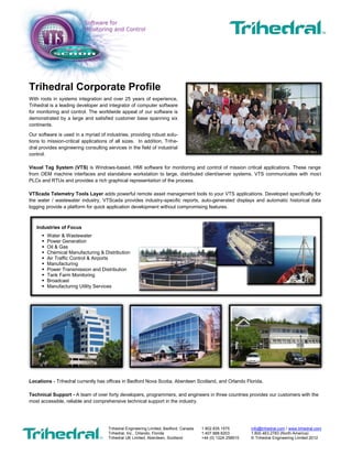 Updated May 9, 2014
Trihedral Engineering Limited, Bedford, Canada 1.902.835.1575 info@trihedral.com / www.trihedral.com
Trihedral, Inc., Orlando, Florida 1.407.888.8203 1.800.463.2783 (North America)
Trihedral UK Limited, Aberdeen, Scotland +44 (0) 1224 258910 © Trihedral Engineering Limited 2014
Trihedral
A different kind of software, a different kind of company
In 1986, Glenn Wadden founded Trihedral with three goals:
1. Create a better class of monitoring and control software
2. Treat customers with respect
3. Make a fair profit
Wadden assembled a team of skilled programmers and engineers
with diverse backgrounds in process management and systems
integration, then provided them a flexible work environment that
encouraged creativity and rewarded initiative. The result was
VTScada, an all-in-one highly-customizable HMI package for a wide
variety of industries. Later, VTScada grew to include a toolset
designed for telemetry applications such as those commonly
found in the power or water and wastewater industries.
A Commitment to Service
Twenty-eight years later, Trihedral has grown to forty people in Canada, the US, and Scotland supporting customers on six continents.
Trihedral has attracted and maintained a skilled team of professionals by providing a supportive work environment and competitive
salaries and benefits. High morale and low employee turnover allow Trihedral to provide unparalleled support to its customers. “Since
the beginning,” says Wadden, “we have built our business by providing the kind of personal support that people don’t think exists any
more. That gets around.” Testimonials: www.trihedral.com/testimonials
Engineering Services
Trihedral also provides specialized engineering consulting services in the field of industrial control.
Industries of Focus
Water/Wastewater
Power Generation
Oil and Gas
Manufacturing
Chemical Manufacturing and Distribution
Air Traffic Control and Airports
Power Transmission and Distribution
Tank Farm Monitoring
Broadcast
Manufacturing Utility Services
Offices in Three Countries
Try It for Yourself
Download the 90-day Trial
Trihedral.com/demo
VTScada is a registered trademark of Trihedral Engineering Limited.
Bedford, Nova Scotia Orlando, Florida Aberdeen, Scotland
 