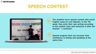 SPEECH CONTEST
The students have speech contest who enroll
English camp for over 8weeks. In the 7th
week, they write their own writing according
to the random topic and memorize it after the
teacher’s comment .
Speech program that can increase their
confidence in writing and speaking at the
same time.
BELA E4U academy
BEST ENGLISH LEARNING ACADEMY
 