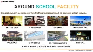AROUND SCHOOL FACILITY
BEST ENGLISH LEARNING ACADEMY
* FREE PICK / DROP SERVICE FOR WEEKEND TO SHOPPING CENTER.
MASSAGE SHOP FITNESS CENTER SUPERMARKET SM SHOPPING MALL
MAQUEE MALL 24/7 HOSPITAL GOLF TRAINNING CENTER NEPO MALL
BELA academy is only one minute away from Westfields International School. It is convenient and safe to live in..
BELA E4U academy
 