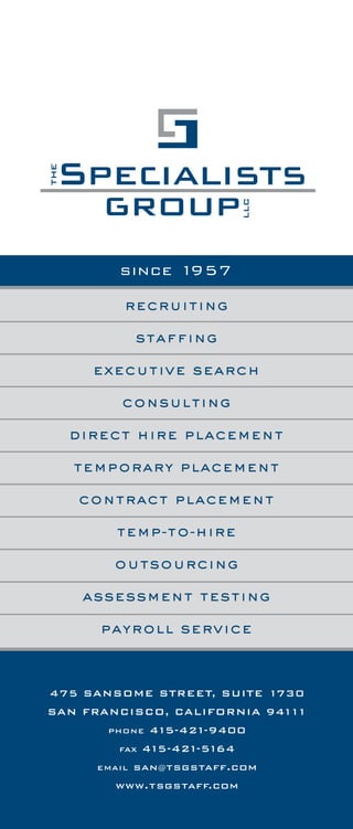 the tsg difference
recruiting
staffing
executive search
consulting
direct hire placement
temporary placement
contract placement
temp-to-hire
outsourcing
assessment testing
payroll service
since 1957
475 SANSOME STREET, SUITE 1730
SAN FRANCISCO, CALIFORNIA 94111
PHONE 415-421-9400
FAX 415-421-5164
EMAIL san@tsgstaff.com
www.tsgstaff.com
The Specialists Group LLC ("TSG") shall have earned a placement fee
payable by Client for each person referred by TSG and hired by Client
within one (1) year of the date of referral who satisfies the applicable
trial period set forth in this brochure.
TSG shall have earned a placement fee payable by Client even where
the person referred by TSG to Client is subsequently referred by Client
to, and hired within one (1) year of the date of referral by, an associated
or subsidiary company or a mere acquaintance of Client, and said person
satisfies the applicable trial period set forth in this brochure.
A placement fee earned by TSG shall not be adversely affected even if:
A) the person referred by TSG is hired for a position other than the
position for which said person was originally referred by TSG;
B) the person referred by TSG is subsequently referred by another
service and Client hires said person, regardless of the position for
which hired;
C) the Client advertises the position and the person referred by
TSG subsequently responds to the advertisement and is hired by
Client for that or another position;
D) subsequent to receiving the referral from TSG, the Client discovers
an application or resume in the Client's files for the person referred
by TSG;
E) at any time within one (1) year of the date of referral, the person
referred by TSG contacts Client and expresses a continuing interest;
and/or
F) TSG is not the direct cause of Client hiring the person referred
by TSG.
The amount of the placement fee earned by TSG, for which a trial period
is applicable, shall be calculated pursuant to the fee schedule set forth
in this brochure, and shall be due and payable no later than the final
day of the applicable trial period.
For each TSG temporary employee directly hired by Client, TSG shall
have earned a placement fee immediately due and payable by Client,
and there shall be no trial period. The amount of the placement fee
earned by TSG shall be calculated pursuant to the fee schedule set forth
in this brochure, and shall be due and payable on the date the temporary
employee is hired.
If Client fails to immediately pay amounts due and TSG retains an
attorney to assist collecting amounts due, Client shall pay TSG a
reasonable attorney's fee for services associated with collecting
amounts due and Client shall reimburse expenses incurred by TSG
in collecting amounts due.
On all amounts past due and owing, Client shall pay interest at the rate
of 11/2% per month.
Should TSG and Client agree to change or modify any term or condition
specified in this brochure, the remaining terms and conditions shall
continue to govern their rights and responsibilities.
For each person on whom TSG has earned a placement fee, for a period
of one year from the date said person is hired, TSG shall not recruit said
person; provided, however, that at the time said fee became due and
payable, Client shall have immediately paid said fee.
Client's receipt of any referral from TSG, whether by telephone, hand-
delivery, mail, fax, email or otherwise, shall constitute Client's acceptance
of the terms and conditions in this brochure, and these terms and
conditions shall be applicable for all referrals.
terms & conditions
1
 