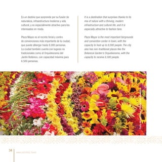 Es un destino que sorprende por su fusión de      It is a destination that surprises thanks to its
         naturaleza, infraestructura moderna y vida        mix of nature with a thriving, modern
         cultural, y es especialmente atractivo para los   infrastructure and cultural life, and it is
         interesados en moda.                              especially attractive to fashion fans.

         Plaza Mayor es el recinto ferial y centro         Plaza Mayor is the most important fairgrounds
         de convenciones más importante de la ciudad,      and convention center in town, with the
         que puede albergar hasta 8.000 personas.          capacity to host up to 8,000 people. The city
         La ciudad también cuenta con lugares no           also has non-traditional places like the
         tradicionales como el Orquideorama del            Botanical Garden’s Orquideorama, with the
         Jardín Botánico, con capacidad máxima para        capacity to receive 6,500 people.
         6.500 personas.




                                                                                                              Feria de las Flores /Flower Fair, Medellín.


34   www.colombia.travel
 