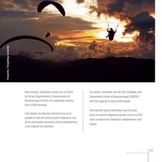 Parapente / Paragliding, Santander.




                                      Para eventos, Santander cuenta con el Centro        For events, Santander has the Fair, Exhibition and
                                      de Ferias, Exposiciones y Convenciones de           Conventions Center of Bucaramanga (CENFER),
                                      Bucaramanga (Cenfer) con capacidad máxima           with the capacity to host 6,500 people.
                                      para 6.500 personas.
                                                                                          This extreme sports destination was the past
                                      Este destino de deportes extremos fue en el         home to several indigenous groups and one of the
                                      pasado la casa de varios grupos indígenas y uno
                                                                                          main scenarios for Colombia’s independence and
                                      de los principales escenarios de la independencia
                                                                                          origins.
                                      y los orígenes de Colombia.




                                                                                                                              www.colombia.travel
                                                                                                                                                    47
 