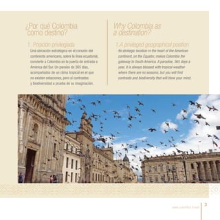 ¿Por qué Colombia                                   Why Colombia as
                                              como destino?                                      a destination?
                                             1. Posición privilegiada                            1.A privileged geographical position
                                              Una ubicación estratégica en el corazón del         Its strategic location in the heart of the American
                                              continente americano, sobre la línea ecuatorial,    continent, on the Equator, makes Colombia the
                                              convierte a Colombia en la puerta de entrada a      gateway to South America. A paradise, 365 days a
                                              América del Sur. Un paraíso de 365 días,            year, it is always blessed with tropical weather
                                              acompañados de un clima tropical en el que          where there are no seasons, but you will find
                                              no existen estaciones, pero sí contrastes           contrasts and biodiversity that will blow your mind.
                                              y biodiversidad a prueba de su imaginación.
Plaza de Bolívar / Bolivar Square, Bogotá.




                                                                                                                                        www.colombia.travel
                                                                                                                                                              3
 