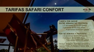 TARIFAS SAFARI CONFORT
TARIFA POR NOCHE
ENTRE SEMANA NO FESTIVOS
1-2 personas $270.000 pesos
3 personas $300.000 pesos
4 personas $330.000 pesos
FIN DE SEMANA Y FESTIVOS
1-2 personas $320.000 pesos
3 personas $360.000 pesos
4 personas $400.000 pesos
Incluye desayuno, bebidas calientes y
agua potable, chimenea (1 hora), leña
para fogata
 