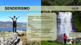 SENDERISMO
Caminata al cerro Montecillo en
Guatavita o cascada de Nemustén en
Guasca.
$180.000 pesos para una o dos personas
$70.000 por persona para grupo de 3 o
más
Incluye:
✓ Seguro
✓ Guía local guianza personalizada
✓ Entrada (aplica en Nemusten)
✓ Interpretación histórica y ambiental
No Incluye:
● Transporte
● Alimentación o gastos personales
Duración: 4-5 horas
distancia: 7 km
Dificultad: Media
Duración: 3-4 horas
distancia: 6 km
Dificultad: Media
 