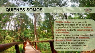 QUIÉNES SOMOS
TYQUY SUNA es un proyecto
conjunto que nació en el 2016 con
el propósito de brindar un turismo
sostenible mediante experiencias en
la naturaleza.
Nuestras experiencias combinan las
mejores aventuras en Guatavita,
Guasca Y Junín siempre con una
mentalidad de conservación,
aprendizaje y convivencia con
nuestro entorno natural.
 