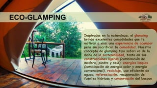ECO-GLAMPING
Inspirados en la naturaleza, el glamping
brinda excelentes comodidades que te
motivan a vivir una experiencia de acampar
pero sin sacrificar tu comodidad. Nuestro
concepto de glamping tipo safari va de la
mano de la sostenibilidad, tanto en sus
construcciones ligeras (combinación de
madera, piedra y tela), energías limpias
(combinación de energía solar y energía
convencional), reciclaje, uso eficiente de
aguas, reforestación, recuperación de
fuentes hídricas y conservación del bosque
 