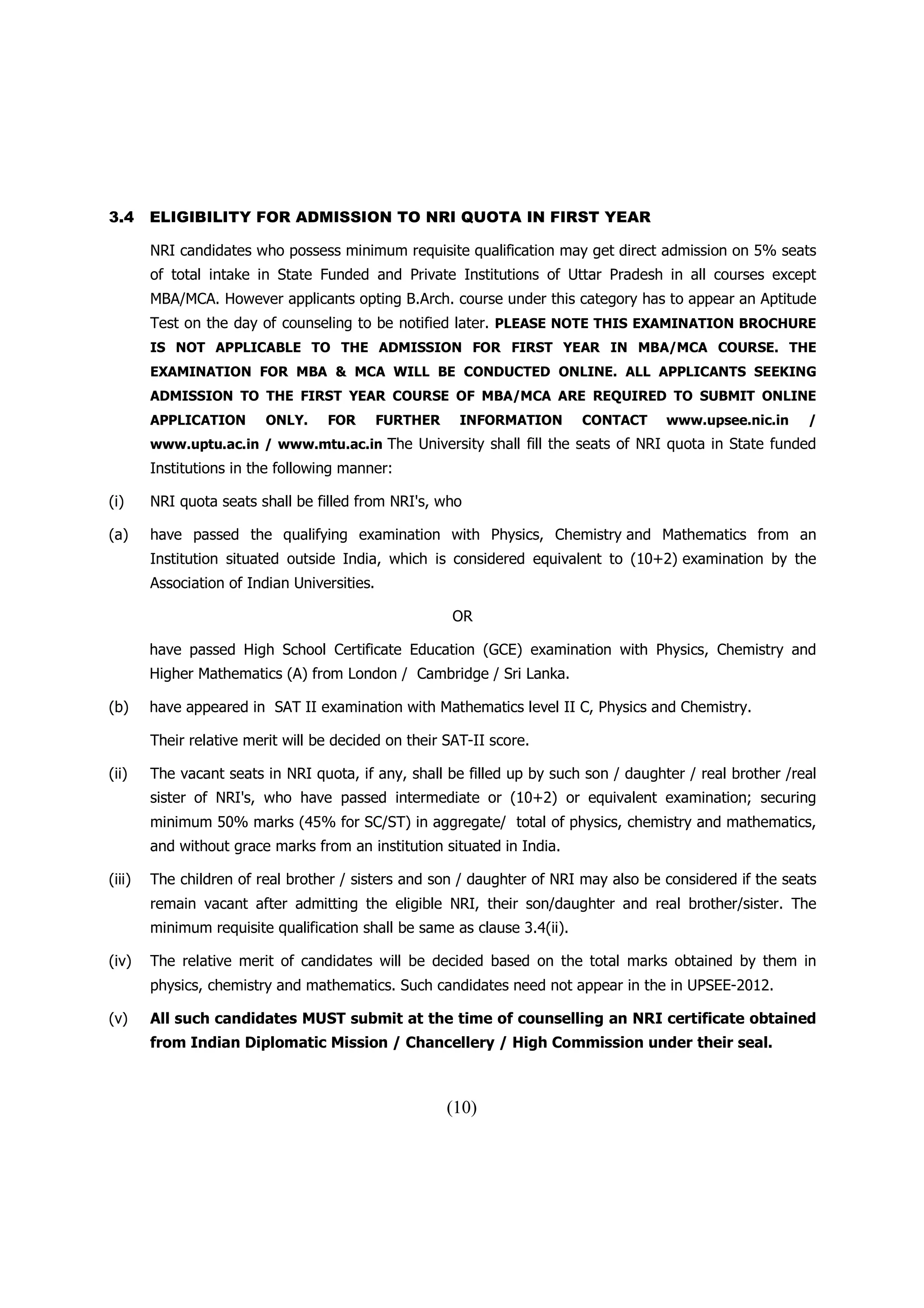 3.4     ELIGIBILITY FOR ADMISSION TO NRI QUOTA IN FIRST YEAR

        NRI candidates who possess minimum requisite qualification may get direct admission on 5% seats
        of total intake in State Funded and Private Institutions of Uttar Pradesh in all courses except
        MBA/MCA. However applicants opting B.Arch. course under this category has to appear an Aptitude
        Test on the day of counseling to be notified later. PLEASE NOTE THIS EXAMINATION BROCHURE
        IS NOT APPLICABLE TO THE ADMISSION FOR FIRST YEAR IN MBA/MCA COURSE. THE
        EXAMINATION FOR MBA & MCA WILL BE CONDUCTED ONLINE. ALL APPLICANTS SEEKING
        ADMISSION TO THE FIRST YEAR COURSE OF MBA/MCA ARE REQUIRED TO SUBMIT ONLINE
        APPLICATION       ONLY.    FOR        FURTHER    INFORMATION       CONTACT    www.upsee.nic.in     /
        www.uptu.ac.in / www.mtu.ac.in The University shall fill the seats of NRI quota in State funded
        Institutions in the following manner:

(i)     NRI quota seats shall be filled from NRI's, who

(a)     have passed the qualifying examination with Physics, Chemistry and Mathematics from an
        Institution situated outside India, which is considered equivalent to (10+2) examination by the
        Association of Indian Universities.

                                                        OR

        have passed High School Certificate Education (GCE) examination with Physics, Chemistry and
        Higher Mathematics (A) from London / Cambridge / Sri Lanka.

(b)     have appeared in SAT II examination with Mathematics level II C, Physics and Chemistry.

        Their relative merit will be decided on their SAT-II score.

(ii)    The vacant seats in NRI quota, if any, shall be filled up by such son / daughter / real brother /real
        sister of NRI's, who have passed intermediate or (10+2) or equivalent examination; securing
        minimum 50% marks (45% for SC/ST) in aggregate/ total of physics, chemistry and mathematics,
        and without grace marks from an institution situated in India.

(iii)   The children of real brother / sisters and son / daughter of NRI may also be considered if the seats
        remain vacant after admitting the eligible NRI, their son/daughter and real brother/sister. The
        minimum requisite qualification shall be same as clause 3.4(ii).

(iv)    The relative merit of candidates will be decided based on the total marks obtained by them in
        physics, chemistry and mathematics. Such candidates need not appear in the in UPSEE-2012.

(v)     All such candidates MUST submit at the time of counselling an NRI certificate obtained
        from Indian Diplomatic Mission / Chancellery / High Commission under their seal.



                                                        (10)
 
