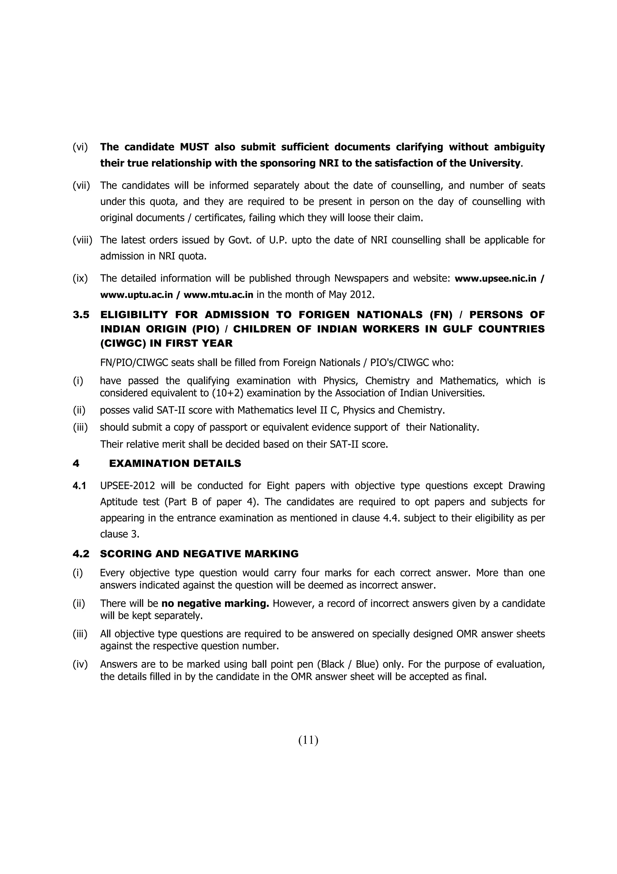 (vi)    The candidate MUST also submit sufficient documents clarifying without ambiguity
        their true relationship with the sponsoring NRI to the satisfaction of the University.

(vii)   The candidates will be informed separately about the date of counselling, and number of seats
        under this quota, and they are required to be present in person on the day of counselling with
        original documents / certificates, failing which they will loose their claim.

(viii) The latest orders issued by Govt. of U.P. upto the date of NRI counselling shall be applicable for
        admission in NRI quota.

(ix)    The detailed information will be published through Newspapers and website: www.upsee.nic.in /
        www.uptu.ac.in / www.mtu.ac.in in the month of May 2012.

3.5     ELIGIBILITY FOR ADMISSION TO FORIGEN NATIONALS (FN) / PERSONS OF
        INDIAN ORIGIN (PIO) / CHILDREN OF INDIAN WORKERS IN GULF COUNTRIES
        (CIWGC) IN FIRST YEAR
        FN/PIO/CIWGC seats shall be filled from Foreign Nationals / PIO's/CIWGC who:
(i)     have passed the qualifying examination with Physics, Chemistry and Mathematics, which is
        considered equivalent to (10+2) examination by the Association of Indian Universities.
(ii)    posses valid SAT-II score with Mathematics level II C, Physics and Chemistry.
(iii)   should submit a copy of passport or equivalent evidence support of their Nationality.
        Their relative merit shall be decided based on their SAT-II score.
4         EXAMINATION DETAILS

4.1     UPSEE-2012 will be conducted for Eight papers with objective type questions except Drawing
        Aptitude test (Part B of paper 4). The candidates are required to opt papers and subjects for
        appearing in the entrance examination as mentioned in clause 4.4. subject to their eligibility as per
        clause 3.
4.2     SCORING AND NEGATIVE MARKING
(i)     Every objective type question would carry four marks for each correct answer. More than one
        answers indicated against the question will be deemed as incorrect answer.
(ii)    There will be no negative marking. However, a record of incorrect answers given by a candidate
        will be kept separately.
(iii)   All objective type questions are required to be answered on specially designed OMR answer sheets
        against the respective question number.
(iv)    Answers are to be marked using ball point pen (Black / Blue) only. For the purpose of evaluation,
        the details filled in by the candidate in the OMR answer sheet will be accepted as final.




                                                       (11)
 