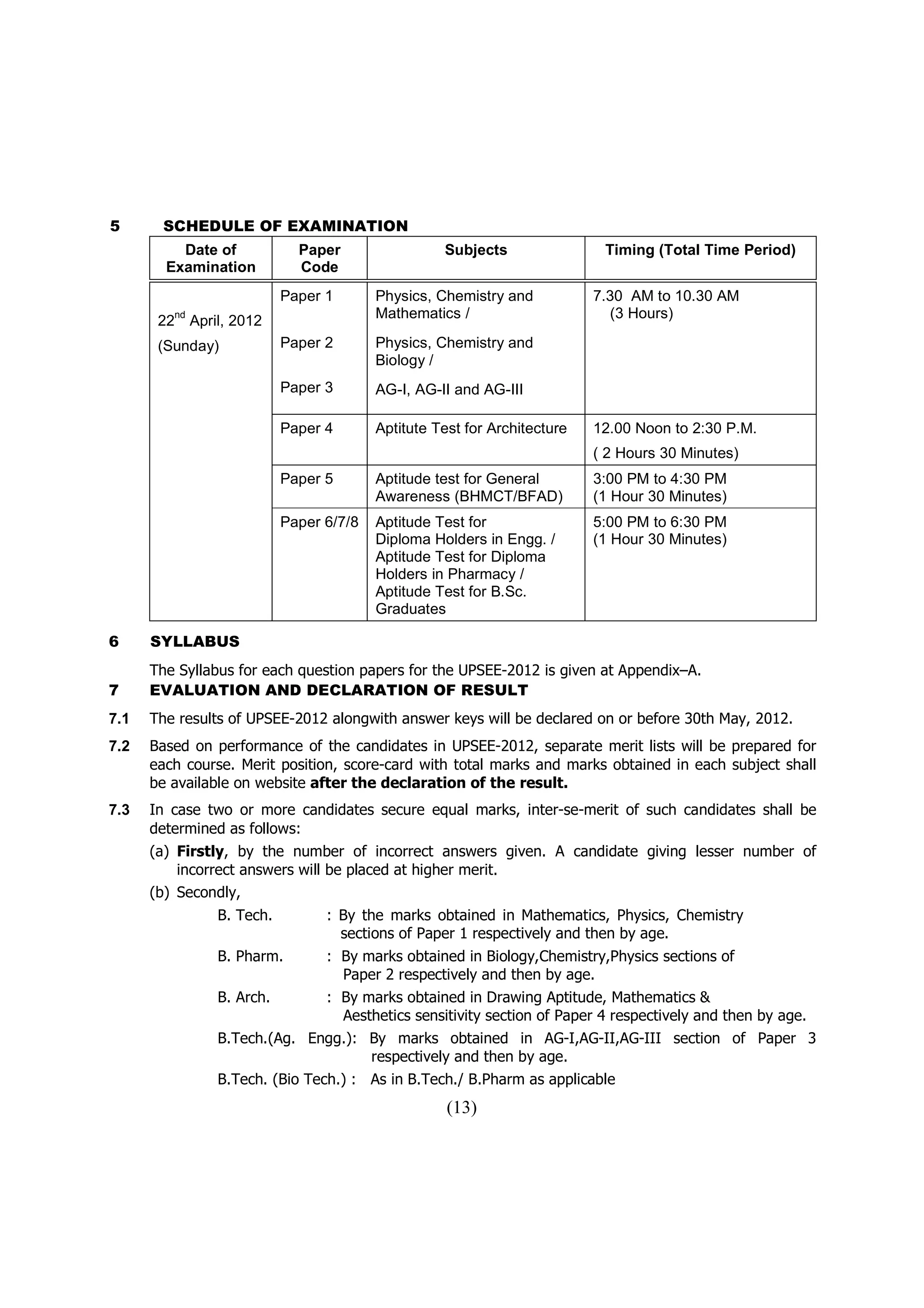 5      SCHEDULE OF EXAMINATION
          Date of                 Paper                 Subjects                Timing (Total Time Period)
        Examination               Code
                                Paper 1       Physics, Chemistry and           7.30 AM to 10.30 AM
       22
            nd
                 April, 2012                  Mathematics /                      (3 Hours)

       (Sunday)                 Paper 2       Physics, Chemistry and
                                              Biology /
                                Paper 3       AG-I, AG-II and AG-III

                                Paper 4       Aptitute Test for Architecture   12.00 Noon to 2:30 P.M.
                                                                               ( 2 Hours 30 Minutes)
                                Paper 5       Aptitude test for General        3:00 PM to 4:30 PM
                                              Awareness (BHMCT/BFAD)           (1 Hour 30 Minutes)
                                Paper 6/7/8   Aptitude Test for                5:00 PM to 6:30 PM
                                              Diploma Holders in Engg. /       (1 Hour 30 Minutes)
                                              Aptitude Test for Diploma
                                              Holders in Pharmacy /
                                              Aptitude Test for B.Sc.
                                              Graduates

6     SYLLABUS
      The Syllabus for each question papers for the UPSEE-2012 is given at Appendix–A.
7     EVALUATION AND DECLARATION OF RESULT
7.1   The results of UPSEE-2012 alongwith answer keys will be declared on or before 30th May, 2012.
7.2   Based on performance of the candidates in UPSEE-2012, separate merit lists will be prepared for
      each course. Merit position, score-card with total marks and marks obtained in each subject shall
      be available on website after the declaration of the result.
7.3   In case two or more candidates secure equal marks, inter-se-merit of such candidates shall be
      determined as follows:
      (a) Firstly, by the number of incorrect answers given. A candidate giving lesser number of
          incorrect answers will be placed at higher merit.
      (b) Secondly,
                     B. Tech.         : By the marks obtained in Mathematics, Physics, Chemistry
                                        sections of Paper 1 respectively and then by age.
                     B. Pharm.        : By marks obtained in Biology,Chemistry,Physics sections of
                                        Paper 2 respectively and then by age.
                     B. Arch.         : By marks obtained in Drawing Aptitude, Mathematics &
                                        Aesthetics sensitivity section of Paper 4 respectively and then by age.
                     B.Tech.(Ag. Engg.): By marks obtained in AG-I,AG-II,AG-III section of Paper 3
                                         respectively and then by age.
                     B.Tech. (Bio Tech.) : As in B.Tech./ B.Pharm as applicable
                                                         (13)
 