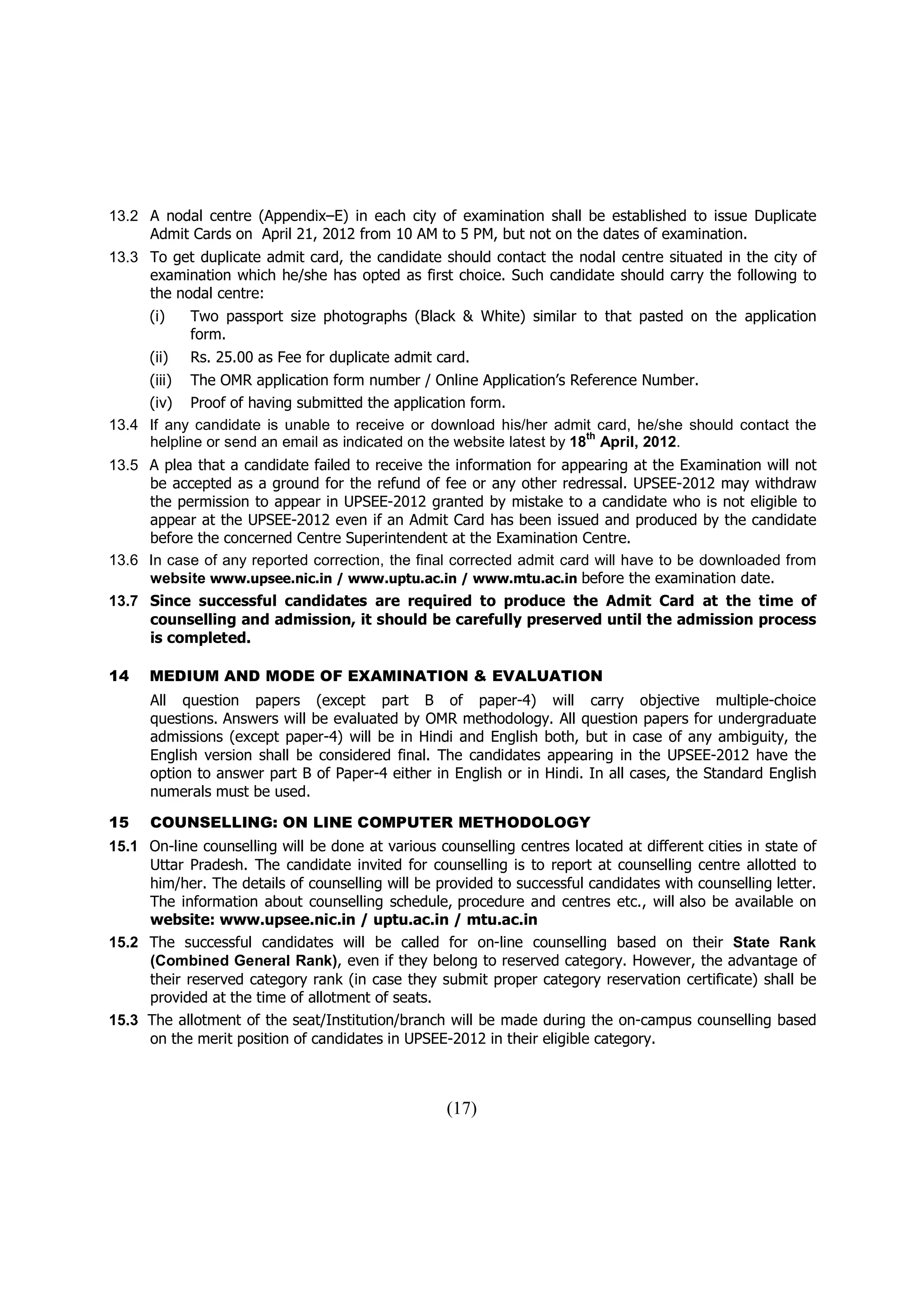 13.2 A nodal centre (Appendix–E) in each city of examination shall be established to issue Duplicate
     Admit Cards on April 21, 2012 from 10 AM to 5 PM, but not on the dates of examination.
13.3 To get duplicate admit card, the candidate should contact the nodal centre situated in the city of
     examination which he/she has opted as first choice. Such candidate should carry the following to
     the nodal centre:
      (i)    Two passport size photographs (Black & White) similar to that pasted on the application
             form.
      (ii)   Rs. 25.00 as Fee for duplicate admit card.
     (iii) The OMR application form number / Online Application’s Reference Number.
     (iv) Proof of having submitted the application form.
13.4 If any candidate is unable to receive or download his/her admit card, he/she should contact the
                                                                       th
     helpline or send an email as indicated on the website latest by 18 April, 2012.
13.5 A plea that a candidate failed to receive the information for appearing at the Examination will not
     be accepted as a ground for the refund of fee or any other redressal. UPSEE-2012 may withdraw
     the permission to appear in UPSEE-2012 granted by mistake to a candidate who is not eligible to
     appear at the UPSEE-2012 even if an Admit Card has been issued and produced by the candidate
     before the concerned Centre Superintendent at the Examination Centre.
13.6 In case of any reported correction, the final corrected admit card will have to be downloaded from
     website www.upsee.nic.in / www.uptu.ac.in / www.mtu.ac.in before the examination date.
13.7 Since successful candidates are required to produce the Admit Card at the time of
     counselling and admission, it should be carefully preserved until the admission process
     is completed.

14    MEDIUM AND MODE OF EXAMINATION & EVALUATION
      All question papers (except part B of paper-4) will carry objective multiple-choice
      questions. Answers will be evaluated by OMR methodology. All question papers for undergraduate
      admissions (except paper-4) will be in Hindi and English both, but in case of any ambiguity, the
      English version shall be considered final. The candidates appearing in the UPSEE-2012 have the
      option to answer part B of Paper-4 either in English or in Hindi. In all cases, the Standard English
      numerals must be used.

15    COUNSELLING: ON LINE COMPUTER METHODOLOGY
15.1 On-line counselling will be done at various counselling centres located at different cities in state of
     Uttar Pradesh. The candidate invited for counselling is to report at counselling centre allotted to
     him/her. The details of counselling will be provided to successful candidates with counselling letter.
     The information about counselling schedule, procedure and centres etc., will also be available on
     website: www.upsee.nic.in / uptu.ac.in / mtu.ac.in
15.2 The successful candidates will be called for on-line counselling based on their State Rank
     (Combined General Rank), even if they belong to reserved category. However, the advantage of
     their reserved category rank (in case they submit proper category reservation certificate) shall be
     provided at the time of allotment of seats.
15.3 The allotment of the seat/Institution/branch will be made during the on-campus counselling based
     on the merit position of candidates in UPSEE-2012 in their eligible category.



                                                   (17)
 
