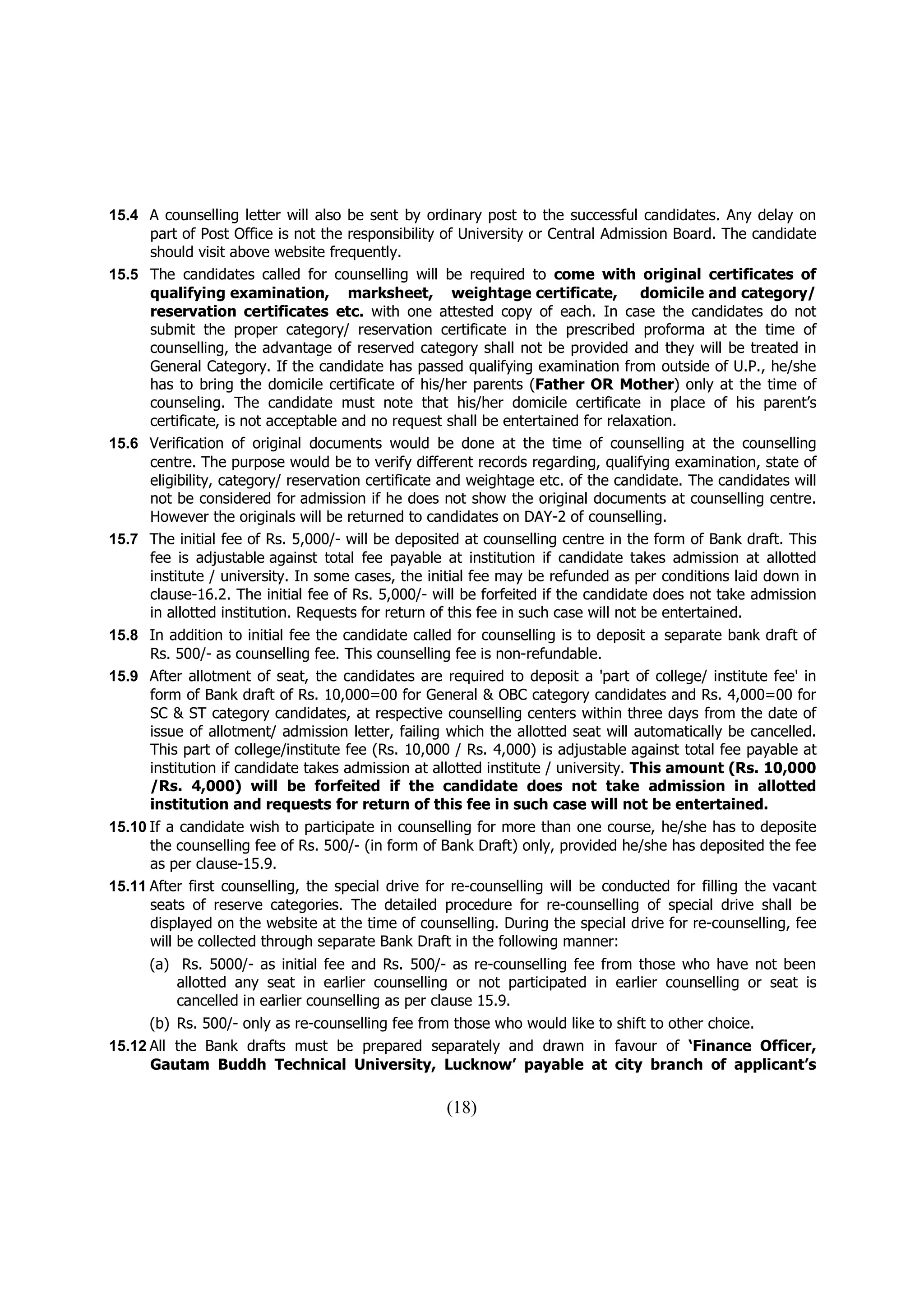 15.4 A counselling letter will also be sent by ordinary post to the successful candidates. Any delay on
      part of Post Office is not the responsibility of University or Central Admission Board. The candidate
      should visit above website frequently.
15.5 The candidates called for counselling will be required to come with original certificates of
      qualifying examination, marksheet, weightage certificate,                      domicile and category/
      reservation certificates etc. with one attested copy of each. In case the candidates do not
      submit the proper category/ reservation certificate in the prescribed proforma at the time of
      counselling, the advantage of reserved category shall not be provided and they will be treated in
      General Category. If the candidate has passed qualifying examination from outside of U.P., he/she
      has to bring the domicile certificate of his/her parents (Father OR Mother) only at the time of
      counseling. The candidate must note that his/her domicile certificate in place of his parent’s
      certificate, is not acceptable and no request shall be entertained for relaxation.
15.6 Verification of original documents would be done at the time of counselling at the counselling
      centre. The purpose would be to verify different records regarding, qualifying examination, state of
      eligibility, category/ reservation certificate and weightage etc. of the candidate. The candidates will
      not be considered for admission if he does not show the original documents at counselling centre.
      However the originals will be returned to candidates on DAY-2 of counselling.
15.7 The initial fee of Rs. 5,000/- will be deposited at counselling centre in the form of Bank draft. This
      fee is adjustable against total fee payable at institution if candidate takes admission at allotted
      institute / university. In some cases, the initial fee may be refunded as per conditions laid down in
      clause-16.2. The initial fee of Rs. 5,000/- will be forfeited if the candidate does not take admission
      in allotted institution. Requests for return of this fee in such case will not be entertained.
15.8 In addition to initial fee the candidate called for counselling is to deposit a separate bank draft of
      Rs. 500/- as counselling fee. This counselling fee is non-refundable.
15.9 After allotment of seat, the candidates are required to deposit a 'part of college/ institute fee' in
      form of Bank draft of Rs. 10,000=00 for General & OBC category candidates and Rs. 4,000=00 for
      SC & ST category candidates, at respective counselling centers within three days from the date of
      issue of allotment/ admission letter, failing which the allotted seat will automatically be cancelled.
      This part of college/institute fee (Rs. 10,000 / Rs. 4,000) is adjustable against total fee payable at
      institution if candidate takes admission at allotted institute / university. This amount (Rs. 10,000
      /Rs. 4,000) will be forfeited if the candidate does not take admission in allotted
      institution and requests for return of this fee in such case will not be entertained.
15.10 If a candidate wish to participate in counselling for more than one course, he/she has to deposite
      the counselling fee of Rs. 500/- (in form of Bank Draft) only, provided he/she has deposited the fee
      as per clause-15.9.
15.11 After first counselling, the special drive for re-counselling will be conducted for filling the vacant
      seats of reserve categories. The detailed procedure for re-counselling of special drive shall be
      displayed on the website at the time of counselling. During the special drive for re-counselling, fee
      will be collected through separate Bank Draft in the following manner:
      (a) Rs. 5000/- as initial fee and Rs. 500/- as re-counselling fee from those who have not been
          allotted any seat in earlier counselling or not participated in earlier counselling or seat is
          cancelled in earlier counselling as per clause 15.9.
      (b) Rs. 500/- only as re-counselling fee from those who would like to shift to other choice.
15.12 All the Bank drafts must be prepared separately and drawn in favour of ‘Finance Officer,
      Gautam Buddh Technical University, Lucknow’ payable at city branch of applicant’s

                                                    (18)
 