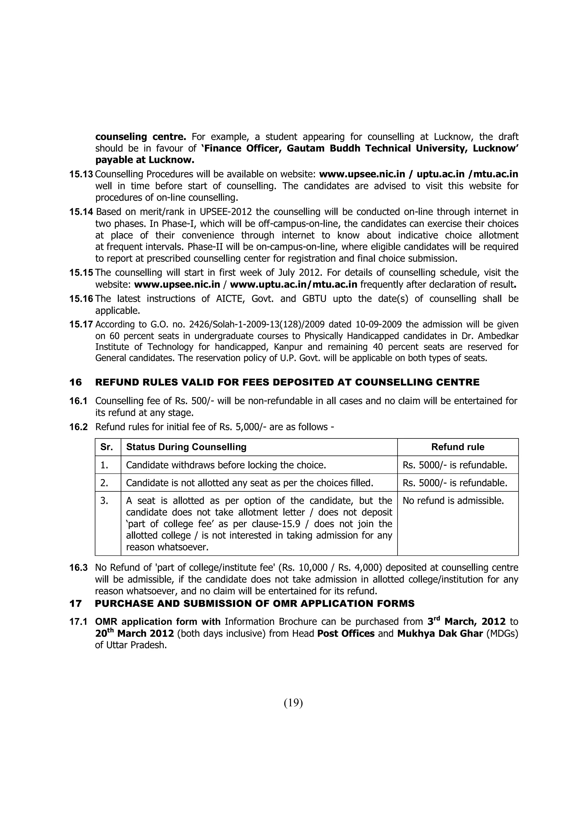counseling centre. For example, a student appearing for counselling at Lucknow, the draft
      should be in favour of ‘Finance Officer, Gautam Buddh Technical University, Lucknow’
      payable at Lucknow.
15.13 Counselling Procedures will be available on website: www.upsee.nic.in / uptu.ac.in /mtu.ac.in
      well in time before start of counselling. The candidates are advised to visit this website for
      procedures of on-line counselling.
15.14 Based on merit/rank in UPSEE-2012 the counselling will be conducted on-line through internet in
      two phases. In Phase-I, which will be off-campus-on-line, the candidates can exercise their choices
      at place of their convenience through internet to know about indicative choice allotment
      at frequent intervals. Phase-II will be on-campus-on-line, where eligible candidates will be required
      to report at prescribed counselling center for registration and final choice submission.
15.15 The counselling will start in first week of July 2012. For details of counselling schedule, visit the
      website: www.upsee.nic.in / www.uptu.ac.in/mtu.ac.in frequently after declaration of result.
15.16 The latest instructions of AICTE, Govt. and GBTU upto the date(s) of counselling shall be
      applicable.
15.17 According to G.O. no. 2426/Solah-1-2009-13(128)/2009 dated 10-09-2009 the admission will be given
      on 60 percent seats in undergraduate courses to Physically Handicapped candidates in Dr. Ambedkar
      Institute of Technology for handicapped, Kanpur and remaining 40 percent seats are reserved for
      General candidates. The reservation policy of U.P. Govt. will be applicable on both types of seats.

16    REFUND RULES VALID FOR FEES DEPOSITED AT COUNSELLING CENTRE
16.1 Counselling fee of Rs. 500/- will be non-refundable in all cases and no claim will be entertained for
     its refund at any stage.
16.2 Refund rules for initial fee of Rs. 5,000/- are as follows -

       Sr.   Status During Counselling                                                Refund rule
       1.    Candidate withdraws before locking the choice.                     Rs. 5000/- is refundable.
       2.    Candidate is not allotted any seat as per the choices filled.      Rs. 5000/- is refundable.
       3.    A seat is allotted as per option of the candidate, but the         No refund is admissible.
             candidate does not take allotment letter / does not deposit
             ‘part of college fee’ as per clause-15.9 / does not join the
             allotted college / is not interested in taking admission for any
             reason whatsoever.

16.3 No Refund of 'part of college/institute fee' (Rs. 10,000 / Rs. 4,000) deposited at counselling centre
     will be admissible, if the candidate does not take admission in allotted college/institution for any
     reason whatsoever, and no claim will be entertained for its refund.
17 PURCHASE AND SUBMISSION OF OMR APPLICATION FORMS
17.1 OMR application form with Information Brochure can be purchased from 3rd March, 2012 to
     20th March 2012 (both days inclusive) from Head Post Offices and Mukhya Dak Ghar (MDGs)
     of Uttar Pradesh.




                                                   (19)
 