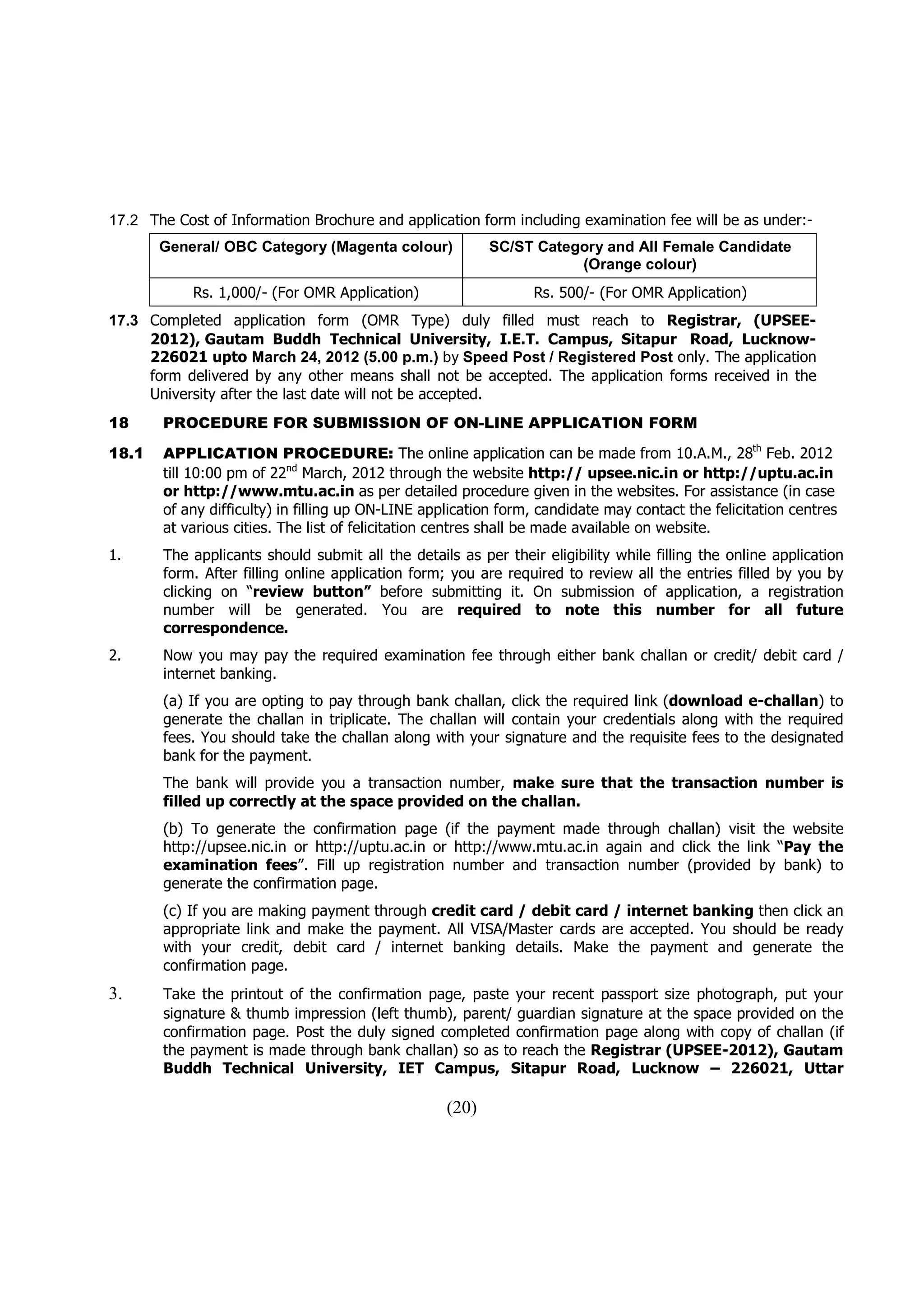17.2 The Cost of Information Brochure and application form including examination fee will be as under:-
       General/ OBC Category (Magenta colour)             SC/ST Category and All Female Candidate
                                                                     (Orange colour)
            Rs. 1,000/- (For OMR Application)                   Rs. 500/- (For OMR Application)
17.3 Completed application form (OMR Type) duly filled must reach to Registrar, (UPSEE-
     2012), Gautam Buddh Technical University, I.E.T. Campus, Sitapur Road, Lucknow-
     226021 upto March 24, 2012 (5.00 p.m.) by Speed Post / Registered Post only. The application
     form delivered by any other means shall not be accepted. The application forms received in the
     University after the last date will not be accepted.
18     PROCEDURE FOR SUBMISSION OF ON-LINE APPLICATION FORM

18.1   APPLICATION PROCEDURE: The online application can be made from 10.A.M., 28th Feb. 2012
       till 10:00 pm of 22nd March, 2012 through the website http:// upsee.nic.in or http://uptu.ac.in
       or http://www.mtu.ac.in as per detailed procedure given in the websites. For assistance (in case
       of any difficulty) in filling up ON-LINE application form, candidate may contact the felicitation centres
       at various cities. The list of felicitation centres shall be made available on website.
1.     The applicants should submit all the details as per their eligibility while filling the online application
       form. After filling online application form; you are required to review all the entries filled by you by
       clicking on “review button” before submitting it. On submission of application, a registration
       number will be generated. You are required to note this number for all future
       correspondence.
2.     Now you may pay the required examination fee through either bank challan or credit/ debit card /
       internet banking.
       (a) If you are opting to pay through bank challan, click the required link (download e-challan) to
       generate the challan in triplicate. The challan will contain your credentials along with the required
       fees. You should take the challan along with your signature and the requisite fees to the designated
       bank for the payment.
       The bank will provide you a transaction number, make sure that the transaction number is
       filled up correctly at the space provided on the challan.
       (b) To generate the confirmation page (if the payment made through challan) visit the website
       http://upsee.nic.in or http://uptu.ac.in or http://www.mtu.ac.in again and click the link “Pay the
       examination fees”. Fill up registration number and transaction number (provided by bank) to
       generate the confirmation page.
       (c) If you are making payment through credit card / debit card / internet banking then click an
       appropriate link and make the payment. All VISA/Master cards are accepted. You should be ready
       with your credit, debit card / internet banking details. Make the payment and generate the
       confirmation page.
3.     Take the printout of the confirmation page, paste your recent passport size photograph, put your
       signature & thumb impression (left thumb), parent/ guardian signature at the space provided on the
       confirmation page. Post the duly signed completed confirmation page along with copy of challan (if
       the payment is made through bank challan) so as to reach the Registrar (UPSEE-2012), Gautam
       Buddh Technical University, IET Campus, Sitapur Road, Lucknow – 226021, Uttar

                                                   (20)
 