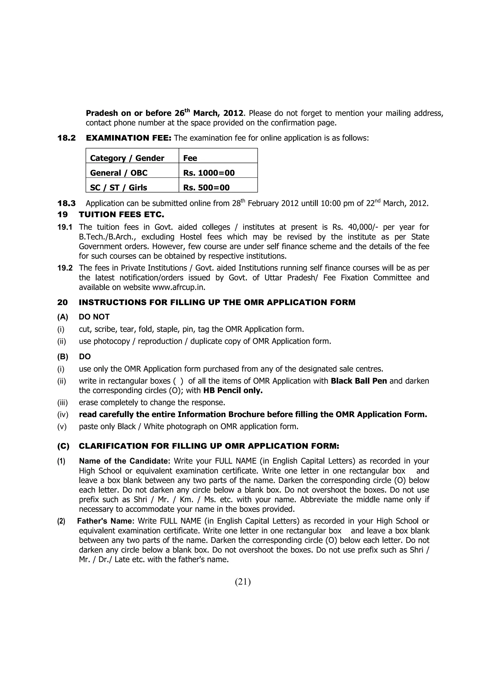 Pradesh on or before 26th March, 2012. Please do not forget to mention your mailing address,
          contact phone number at the space provided on the confirmation page.
18.2      EXAMINATION FEE: The examination fee for online application is as follows:

           Category / Gender          Fee
           General / OBC              Rs. 1000=00
           SC / ST / Girls            Rs. 500=00
18.3 Application can be submitted online from 28th February 2012 untill 10:00 pm of 22nd March, 2012.
19 TUITION FEES ETC.
19.1 The tuition fees in Govt. aided colleges / institutes at present is Rs. 40,000/- per year for
     B.Tech./B.Arch., excluding Hostel fees which may be revised by the institute as per State
     Government orders. However, few course are under self finance scheme and the details of the fee
     for such courses can be obtained by respective institutions.
19.2 The fees in Private Institutions / Govt. aided Institutions running self finance courses will be as per
     the latest notification/orders issued by Govt. of Uttar Pradesh/ Fee Fixation Committee and
     available on website www.afrcup.in.
20      INSTRUCTIONS FOR FILLING UP THE OMR APPLICATION FORM
(A)     DO NOT
(i)     cut, scribe, tear, fold, staple, pin, tag the OMR Application form.
(ii)    use photocopy / reproduction / duplicate copy of OMR Application form.
(B)     DO
(i)     use only the OMR Application form purchased from any of the designated sale centres.
(ii)    write in rectangular boxes ( ) of all the items of OMR Application with Black Ball Pen and darken
        the corresponding circles (O); with HB Pencil only.
(iii)   erase completely to change the response.
(iv)    read carefully the entire Information Brochure before filling the OMR Application Form.
(v)     paste only Black / White photograph on OMR application form.

(C)     CLARIFICATION FOR FILLING UP OMR APPLICATION FORM:
(1)     Name of the Candidate: Write your FULL NAME (in English Capital Letters) as recorded in your
        High School or equivalent examination certificate. Write one letter in one rectangular box and
        leave a box blank between any two parts of the name. Darken the corresponding circle (O) below
        each letter. Do not darken any circle below a blank box. Do not overshoot the boxes. Do not use
        prefix such as Shri / Mr. / Km. / Ms. etc. with your name. Abbreviate the middle name only if
        necessary to accommodate your name in the boxes provided.
(2)     Father's Name: Write FULL NAME (in English Capital Letters) as recorded in your High School or
        equivalent examination certificate. Write one letter in one rectangular box and leave a box blank
        between any two parts of the name. Darken the corresponding circle (O) below each letter. Do not
        darken any circle below a blank box. Do not overshoot the boxes. Do not use prefix such as Shri /
        Mr. / Dr./ Late etc. with the father's name.

                                                      (21)
 