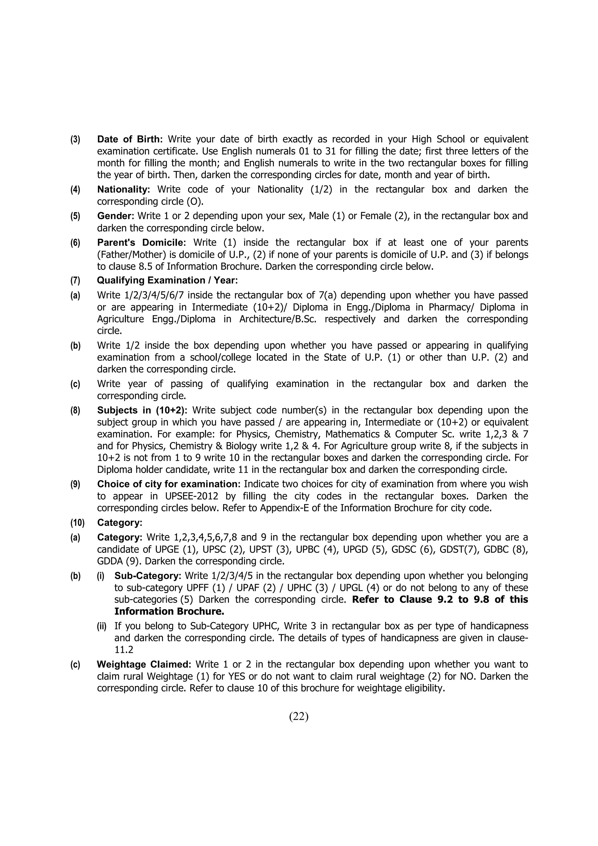 (3)    Date of Birth: Write your date of birth exactly as recorded in your High School or equivalent
       examination certificate. Use English numerals 01 to 31 for filling the date; first three letters of the
       month for filling the month; and English numerals to write in the two rectangular boxes for filling
       the year of birth. Then, darken the corresponding circles for date, month and year of birth.
(4)    Nationality: Write code of your Nationality (1/2) in the rectangular box and darken the
       corresponding circle (O).
(5)    Gender: Write 1 or 2 depending upon your sex, Male (1) or Female (2), in the rectangular box and
       darken the corresponding circle below.
(6)    Parent's Domicile: Write (1) inside the rectangular box if at least one of your parents
       (Father/Mother) is domicile of U.P., (2) if none of your parents is domicile of U.P. and (3) if belongs
       to clause 8.5 of Information Brochure. Darken the corresponding circle below.
(7)    Qualifying Examination / Year:
(a)    Write 1/2/3/4/5/6/7 inside the rectangular box of 7(a) depending upon whether you have passed
       or are appearing in Intermediate (10+2)/ Diploma in Engg./Diploma in Pharmacy/ Diploma in
       Agriculture Engg./Diploma in Architecture/B.Sc. respectively and darken the corresponding
       circle.
(b)    Write 1/2 inside the box depending upon whether you have passed or appearing in qualifying
       examination from a school/college located in the State of U.P. (1) or other than U.P. (2) and
       darken the corresponding circle.
(c)    Write year of passing of qualifying examination in the rectangular box and darken the
       corresponding circle.
(8)    Subjects in (10+2): Write subject code number(s) in the rectangular box depending upon the
       subject group in which you have passed / are appearing in, Intermediate or (10+2) or equivalent
       examination. For example: for Physics, Chemistry, Mathematics & Computer Sc. write 1,2,3 & 7
       and for Physics, Chemistry & Biology write 1,2 & 4. For Agriculture group write 8, if the subjects in
       10+2 is not from 1 to 9 write 10 in the rectangular boxes and darken the corresponding circle. For
       Diploma holder candidate, write 11 in the rectangular box and darken the corresponding circle.
(9)    Choice of city for examination: Indicate two choices for city of examination from where you wish
       to appear in UPSEE-2012 by filling the city codes in the rectangular boxes. Darken the
       corresponding circles below. Refer to Appendix-E of the Information Brochure for city code.
(10)   Category:
(a)    Category: Write 1,2,3,4,5,6,7,8 and 9 in the rectangular box depending upon whether you are a
       candidate of UPGE (1), UPSC (2), UPST (3), UPBC (4), UPGD (5), GDSC (6), GDST(7), GDBC (8),
       GDDA (9). Darken the corresponding circle.
(b)    (i) Sub-Category: Write 1/2/3/4/5 in the rectangular box depending upon whether you belonging
            to sub-category UPFF (1) / UPAF (2) / UPHC (3) / UPGL (4) or do not belong to any of these
            sub-categories (5) Darken the corresponding circle. Refer to Clause 9.2 to 9.8 of this
            Information Brochure.
       (ii) If you belong to Sub-Category UPHC, Write 3 in rectangular box as per type of handicapness
            and darken the corresponding circle. The details of types of handicapness are given in clause-
            11.2
(c)    Weightage Claimed: Write 1 or 2 in the rectangular box depending upon whether you want to
       claim rural Weightage (1) for YES or do not want to claim rural weightage (2) for NO. Darken the
       corresponding circle. Refer to clause 10 of this brochure for weightage eligibility.

                                                    (22)
 