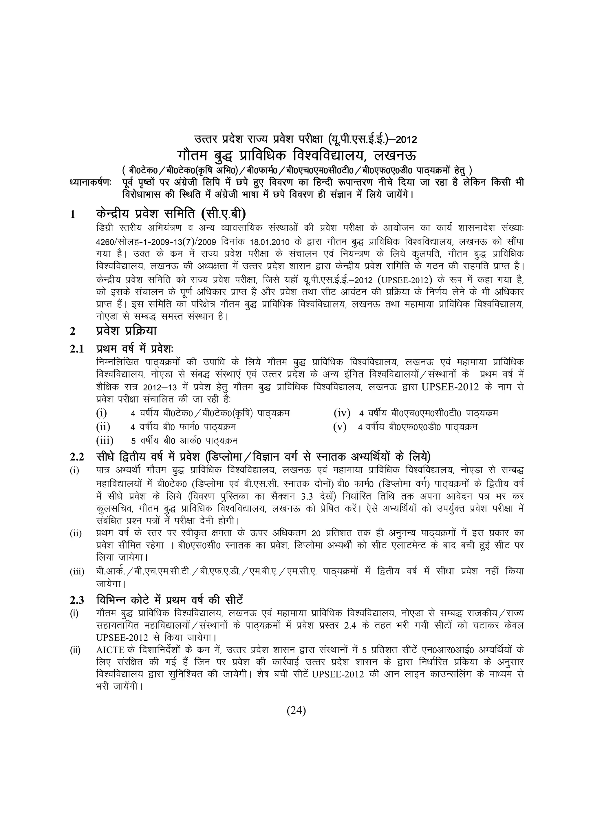 ¼;w ih-,l- ½&201  2012
                                 mRrj izn'k jkT; izo'k ijh{kk ¼;w-ih-,l-bZ-bZ-½&2012
                                         s          s
                               xkSre cq) izkfof/kd fo'ofo|ky;] y[kuÅ
                                                          @ch0,p0,e0lh0Vh0@ch0,Q0,0Mh0
             ¼ ch0Vsd0@ch0Vsd0¼Ñf"k vfHk0½@ch0QkeZ0@ch0,p0,e0lh0Vh0@ch0,Q0,0Mh0 ikB~;Øeksa gsrq ½
/;kukd"kZ.k% iwoZ i`"Bksa ij vaxth fyfi esa Nis gq, fooj.k dk fgUnh :ikUrj.k uhps fn;k tk jgk gS ysfdu fdlh Hkh
                                zs
             fojks/kkHkkl dh fLFkfr esa vaxth Hkk"kk esa Nis fooj.k gh laKku esa fy;s tk;sxA
                                           zs                                             a s
1     dsUnzh; izo'k lfefr (lh-,-ch
                 s         lh ch)
                           lh-
      fMxzh Lrjh; vfHk;a=.k o vU; O;kolkf;d laLFkkvksa dh izos'k ijh{kk ds vk;kstu dk dk;Z 'kklukns'k la[;k%
      4260/lksyg-1-2009-13(7)/2009 fnukad 18-01-2010 ds }kjk xkSre cq) izkfof/kd fo'ofo|ky;] y[kuÅ dks lkSik      a
      x;k gSA mDr ds dze esa jkT; izo'k ijh{kk ds lapkyu ,oa fu;U=.k ds fy;s dqyifr] xkSre cq) izkfof/kd
                                          s
      fo'ofo|ky;] y[kuÅ dh v/;{krk esa mRrj izn'k 'kklu }kjk dsUnzh; izo'k lfefr ds xBu dh lgefr izkIr gSA
                                                     s                           s
      dsUnzh; izos'k lfefr dks jkT; izo'k ijh{kk] ftls ;gkWa ;w-ih-,l-bZ-bZ-&2012 (UPSEE-2012) ds :Ik esa dgk x;k gS]
                                       s
      dks blds lapkyu ds iw.kZ vf/kdkj izkIr gS vkSj izo'k rFkk lhV vkoaVu dh izfØ;k ds fu.kZ; ysus ds Hkh vf/kdkj
                                                        s
      izkIr gSA bl lfefr dk ifj{ks= xkSre cq) izkfof/kd fo'ofo|ky;] y[kuÅ rFkk egkek;k izkfof/kd fo'ofo|ky;]
              a
      uks,Mk ls lEc) leLr laLFkku gSA
2     izo'k izfØ;k
         s
2.1    izFke o"kZ esa izo'k%
                         s
      fuEufyf[kr ikB~;Øeksa dh mikf/k ds fy;s xkSre cq) izkfof/kd fo'ofo|ky;] y[kuÅ ,oa egkek;k izkfof/kd
      fo'ofo|ky;] uks,Mk ls lac) laLFkk,a ,oa mRrj izn'k ds vU; bafxr fo'ofo|ky;ks@laLFkkuksa ds izFke o"kZ esa
                                                         s                           a
      'kSf{kd l= 2012&13 esa izo'k gsrq xkSre cq) izkfof/kd fo'ofo|ky;] y[kuÅ }kjk UPSEE-2012 ds uke ls
                                  s
      izo'k ijh{kk lapkfyr dh tk jgh gS%
          s
      (i)      4 o"khZ; ch0Vsd0@ch0Vsd0¼Ñf"k½ ikB~;Øe            (iv) 4 o"khZ; ch0,p0,e0lh0Vh0 ikB~;dze
      (ii)     4 o"khZ; ch0 QkeZ0 ikB~;Øe                        (v) 4 o"khZ; ch0,Q0,0Mh0 ikB~;Øe
      (iii)    5 o"khZ; ch0 vkdZ0 ikB~;Øe
2.2    lh/ks f}rh; o"kZ esa izo'k ¼fMIyksek@foKku oxZ ls Lukrd vH;fFkZ;ksa ds fy;s½
                               s
(i)   ik= vH;FkhZ xkSre cq) izkfof/kd fo'ofo|ky;] y[kuÅ ,oa egkek;k izkfof/kd fo'ofo|ky;] uks,Mk ls lEc)
      egkfo|ky;ksa esa ch0Vsd0 (fMIyksek ,oa ch-,l-lh- Lukrd nksuks) ch0 QkeZ0 (fMIyksek oxZ) ikB~;Øeksa ds f}rh; o"kZ
                                                                    a
      esa lh/ks izo'k ds fy;s ¼fooj.k iqfLrdk dk lSD'ku 3.3 ns[ks½ fu/kkZfjr frfFk rd viuk vkosnu i= Hkj dj
                   s                                                  a
      dqylfpo] xkSre cq) izkfof/kd fo'ofo|ky;] y[kuÅ dks izf"kr djsA ,sls vH;fFkZ;ksa dks mi;qDr izo'k ijh{kk esa
                                                                  s        a                         Z     s
      lacf/kr iz'u i=ksa esa ijh{kk nsuh gksxhA
            a
(ii) izFke o"kZ ds Lrj ij LohÑr {kerk ds Åij vf/kdre 20 izfr'kr rd gh vuqeU; ikB~;Øeksa esa bl izdkj dk
      izo'k lhfer jgsxk A ch0,l0lh0 Lukrd dk izo'k] fMIyksek vH;FkhZ dks lhV ,ykVesUV ds ckn cph gqbZ lhV ij
          s                                           s
      fy;k tk;sxkA
(iii) ch.vkdZ.@ch.,p-,e-lh-Vh-@ch-,Q-,-Mh-@,e-ch-,-@,e-lh-,- ikB~;Øeksa esa f}rh; o"kZ esa lh/kk izo'k ugha fd;k
                                                                                                         s
      tk;sxkA
2.3 fofHkUu dksVs esa izFke o"kZ dh lhVsa
(i)   xkSre cq) izkfof/kd fo'ofo|ky;] y[kuÅ ,oa egkek;k izkfof/kd fo'ofo|ky;] uks,Mk ls lEc) jktdh;@jkT;
      lgk;rkf;r egkfo|ky;ks@laLFkkuksa ds ikB~;Øeksa esa izos'k izLrj 2.4 ds rgr Hkjh x;h lhVksa dks ?kVkdj dsoy
                                 a
      UPSEE-2012 ls fd;k tk;sxkA
(ii)  AICTE ds fn'kkfuns'kksa ds dze es] mRrj izn'k 'kklu }kjk laLFkkuksa esa 5 izfr'kr lhVsa ,u0vkj0vkbZ0 vH;fFkZ;ksa ds
                            Z            a        s
      fy, lajf{kr dh xbZ gSa ftu ij izo'k dh dkjZokbZ mRrj izn'k 'kklu ds }kjk fu/kkZfjr izfdz;k ds vuqlkj
                                                s                       s
      fo'ofo|ky; }kjk lqfuf'pr dh tk;sxhA 'ks"k cph lhVsa UPSEE-2012 dh vku ykbu dkmUlfyax ds ek/;e ls
      Hkjh tk;sxhA
                a

                                                         (24)
 