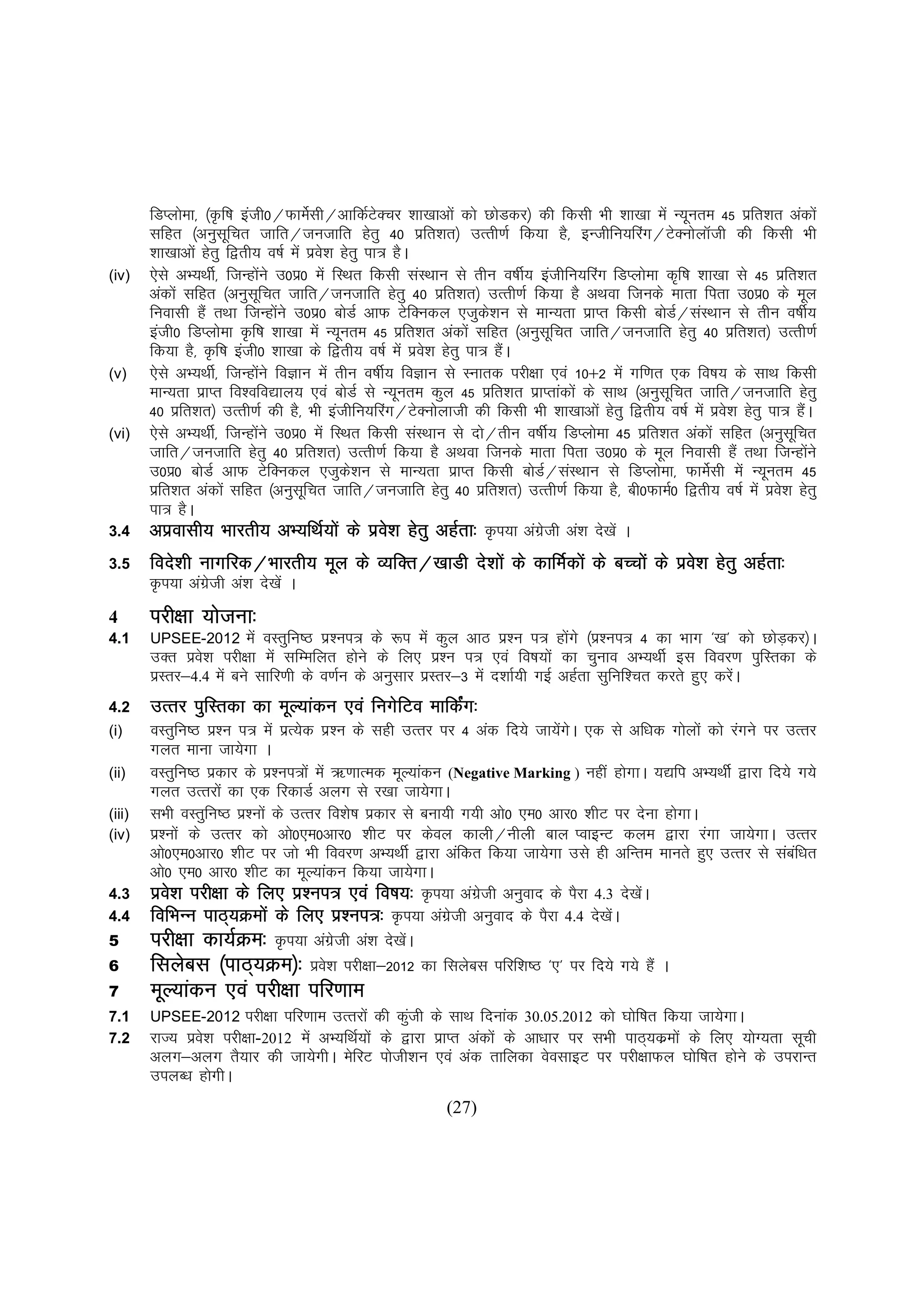 fMIyksek] ¼Ñf"k bath0@QkesZlh@vkfdZVDpj 'kk[kkvksa dks NksMdj½ dh fdlh Hkh 'kk[kk esa U;wure 45 izfr'kr vadksa
                                                     s
        lfgr ¼vuqlfpr tkfr@tutkfr gsrq 40 izfr'kr½ mRrh.kZ fd;k gS] bUthfu;fjax@VsDuksykWth dh fdlh Hkh
                        w
        'kk[kkvksa gsrq f}rh; o"kZ esa izos'k gsrq ik= gSA
(iv)    ,sls vH;FkhZ] ftUgksus m0iz0 esa fLFkr fdlh laLFkku ls rhu o"khZ; bathfu;fjax fMIyksek d`f"k 'kk[kk ls 45 izfr'kr
                                   a
        vadksa lfgr ¼vuqlfpr tkfr@tutkfr gsrq 40 izfr'kr½ mRrh.kZ fd;k gS vFkok ftuds ekrk firk m0iz0 ds ewy
                             w
        fuoklh gSa rFkk ftUgksus m0iz0 cksMZ vkQ VsfDudy ,tqd'ku ls ekU;rk izkIr fdlh cksM@laLFkku ls rhu o"khZ;
                                     a                             s                              Z
        bath0 fMIyksek Ñf"k 'kk[kk esa U;wure 45 izfr'kr vadksa lfgr ¼vuqlfpr tkfr@tutkfr gsrq 40 izfr'kr½ mRrh.kZ
                                                                               w
        fd;k gS] Ñf"k bath0 'kk[kk ds f}rh; o"kZ esa izo'k gsrq ik= gSA
                                                           s          a
(v)     ,sls vH;FkhZ] ftUgksus foKku esa rhu o"khZ; foKku ls Lukrd ijh{kk ,oa 10$2 esa xf.kr ,d fo"k; ds lkFk fdlh
                                 a
        ekU;rk izkIr fo'ofo|ky; ,oa cksMZ ls U;wure dqy 45 izfr'kr izkIrkadksa ds lkFk ¼vuqlfpr tkfr@tutkfr gsrq
                                                                                                w
        40 izfr'kr½ mRrh.kZ dh gS] Hkh bathfu;fjax@VsDuksykth dh fdlh Hkh 'kk[kkvksa gsrq f}rh; o"kZ esa izos'k gsrq ik= gSA
                                                                                                                           a
(vi)    ,sls vH;FkhZ] ftUgksus m0iz0 esa fLFkr fdlh laLFkku ls nks@rhu o"khZ; fMIyksek 45 izfr'kr vadksa lfgr ¼vuqlfpr
                               a                                                                                         w
        tkfr@tutkfr gsrq 40 izfr'kr½ mRrh.kZ fd;k gS vFkok ftuds ekrk firk m0iz0 ds ewy fuoklh gSa rFkk ftUgksus             a
        m0iz0 cksMZ vkQ VsfDudy ,tqd'ku ls ekU;rk izkIr fdlh cksM@laLFkku ls fMIyksek] QkeZslh esa U;wure 45
                                                s                            Z
        izfr'kr vadksa lfgr ¼vuqlfpr tkfr@tutkfr gsrq 40 izfr'kr½ mRrh.kZ fd;k gS] ch0QkeZ0 f}rh; o"kZ esa izo'k gsrq
                                       w                                                                               s
        ik= gSA
3.4     vizoklh; Hkkjrh; vH;fFkZ;ksa ds izo'k gsrq vgZrk% Ñi;k vaxth va'k ns[ksa A
                                                       s                  zs
3.5                                                                                    s           k%
        fons'kh ukxfjd@Hkkjrh; ewy ds O;fDr@[kkMh ns'kksa ds dkfeZdksa ds cPpksa ds izo'k gsrq vgZrk%
        Ñi;k vaxth va'k ns[ksa A
                zs
4       ijh{kk ;kstuk%
4.1     UPSEE-2012      esa oLrqfu"B iz'ui= ds :i esa dqy vkB iz'u i= gksaxs ¼iz'ui= 4 dk Hkkx ^[k* dks NksMdj½A
                                                                                                            +
        mDr izo'k ijh{kk esa lfEefyr gksus ds fy, iz'u i= ,oa fo"k;ksa dk pquko vH;FkhZ bl fooj.k iqfLrdk ds
                s
        izLrj&4.4 esa cus lkfj.kh ds o.kZu ds vuqlkj izLrj&3 esa n'kkZ;h xbZ vgZrk lqfuf'pr djrs gq, djsA
                                                                                                        a
4.2     mRrj iqfLrdk dk ewY;kadu ,oa fuxsfVo ekfdZx%
                                                  a
(i)     oLrqfu"B iz'u i= esa izR;sd iz'u ds lgh mRrj ij 4 vad fn;s tk;sxA ,d ls vf/kd xksyksa dks jaxus ij mRrj
                                                                           a s
        xyr ekuk tk;sxk A
(ii)    oLrqfu"B izdkj ds iz'ui=ksa esa _.kkRed ewY;kadu (Negative Marking ) ughaa gksxkA ;|fi vH;FkhZ }kjk fn;s x;s
        xyr mRrjksa dk ,d fjdkMZ vyx ls j[kk tk;sxkA
(iii)   lHkh oLrqfu"B iz'uksa ds mRrj fo'ks"k izdkj ls cuk;h x;h vks0 ,e0 vkj0 'khV ij nsuk gksxkA
(iv)    iz'uksa ds mRrj dks vks0,e0vkj0 'khV ij dsoy dkyh@uhyh cky IokbUV dye }kjk jaxk tk;sxkA mRrj
        vks0,e0vkj0 'khV ij tks Hkh fooj.k vH;FkhZ }kjk vafdr fd;k tk;sxk mls gh vfUre ekurs gq, mRrj ls lacf/kr a
        vks0 ,e0 vkj0 'khV dk ewY;kadu fd;k tk;sxkA
4.3     izo'k ijh{kk ds fy, iz'ui= ,oa fo"k;% Ñi;k vaxth vuqokn ds iSjk 4.3 ns[ksA
            s                                                  sz                       a
4.4                    Øeks
        fofHkUu ikB~;Øeksa ds fy, iz'ui=% Ñi;k vaxth vuqokn ds iSjk 4.4 ns[ksA
                                                           sz                       a
5                        e%
        ijh{kk dk;ZØe% Ñi;k vaxzsth va'k ns[ksA     a
6       flyscl ¼ikB~;Øe½% izo'k ijh{kk&2012 dk flyscl ifjf'k"B ^,* ij fn;s x;s gSa A
                                       s
7       ewY;kadu ,oa ijh{kk ifj.kke
7.1     UPSEE-2012     ijh{kk ifj.kke mRrjksa dh dqth ds lkFk fnukad 30.05.2012 dks ?kksf"kr fd;k tk;sxkA
                                                   a
7.2     jkT; izo'k ijh{kk-2012 esa vH;fFkZ;ksa ds }kjk izkIr vadksa ds vk/kkj ij lHkh ikB~;dzeksa ds fy, ;ksX;rk lwph
                s
        vyx&vyx rS;kj dh tk;sxhA esfjV iksth'ku ,oa vad rkfydk osolkbV ij ijh{kkQy ?kksf"kr gksus ds mijkUr
        miyC/k gksxhA
                                                            (27)
 