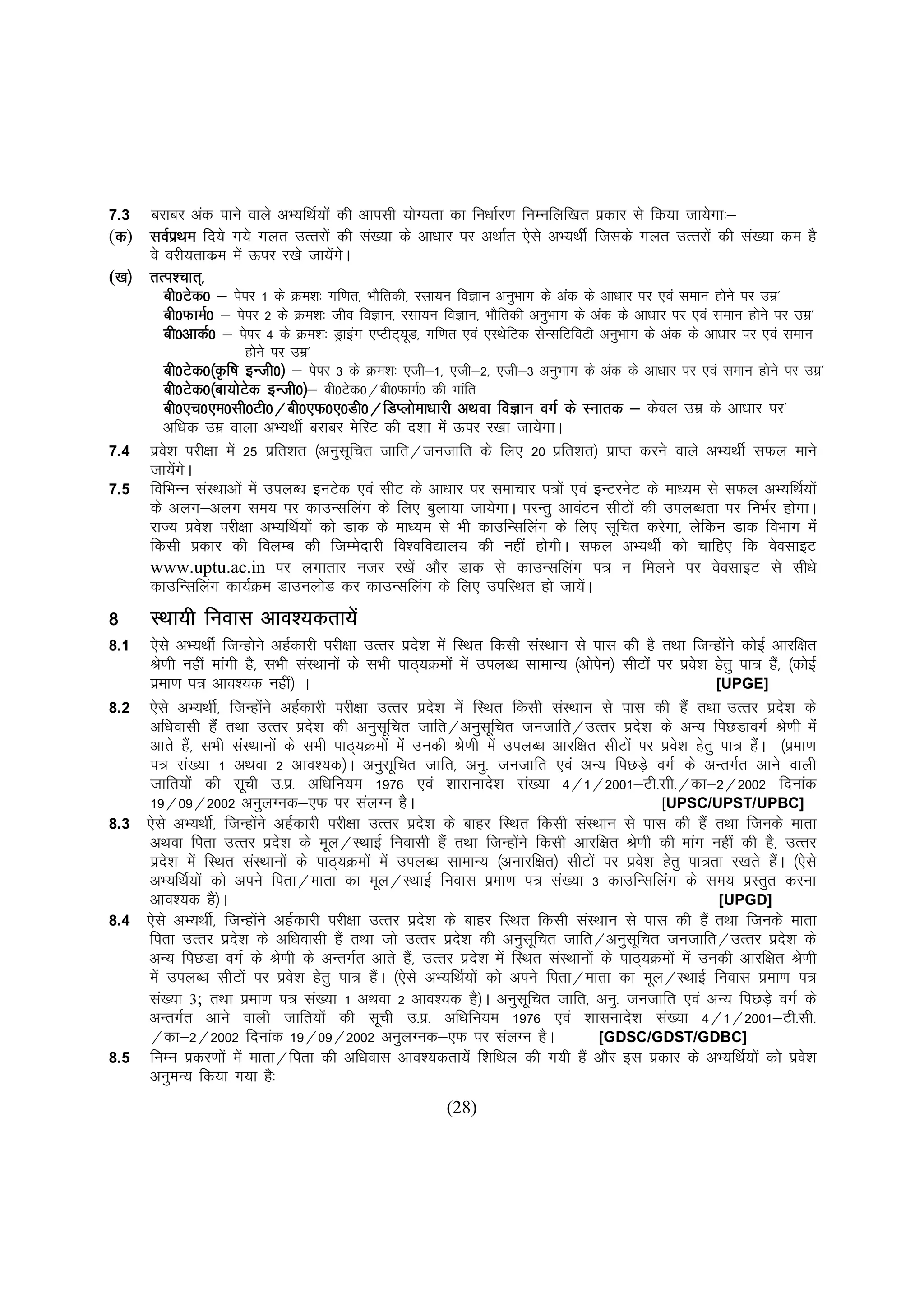 7.3 cjkcj vad ikus okys vH;fFkZ;ksa dh vkilh ;ksX;rk dk fu/kkZj.k fuEufyf[kr izdkj ls fd;k tk;sxk%&
(d) loZiFke fn;s x;s xyr mRrjksa dh la[;k ds vk/kkj ij vFkkZr ,sls vH;FkhZ ftlds xyr mRrjksa dh la[;k de gS
 d        z
     os ojh;rkdze esa Åij j[ks tk;saxA
                                     s
 [k½
([k½ rRi'pkr~]
 [k
        ch0Vsd0 & isij 1 ds Øe'k% xf.kr] HkkSfrdh] jlk;u foKku vuqHkkx ds vad ds vk/kkj ij ,oa leku gksus ij mez*
        ch0QkeZ0 & isij 2 ds Øe'k% tho foKku] jlk;u foKku] HkkSfrdh vuqHkkx ds vad ds vk/kkj ij ,oa leku gksus ij mez*
        ch0vkdZ0 & isij 4 ds Øe'k% Mªkbax ,IVhV~;M] xf.kr ,oa ,LFksfVd lsUlfVfoVh vuqHkkx ds vad ds vk/kkj ij ,oa leku
                                                  w
                       gksus ij mez*
         ch0Vsd0¼Ñf"k bUth0½ & isij 3 ds Øe'k% ,th&1] ,th&2] ,th&3 vuqHkkx ds vad ds vk/kkj ij ,oa leku gksus ij mez*
         ch0Vsd0¼ck;ksVd bUth0½& ch0Vsd0@ch0QkeZ0 dh Hkkafr
                         s
         ch0,p0,e0lh0Vh0@ch0,Q0,0Mh0@fMIyks
         ch0,p0,e0lh0Vh0@ch0,Q0,0Mh0@fMIyksek/kkjh vFkok foKku oxZ ds Lukrd & dsoy mez ds vk/kkj ij*
         vf/kd mez okyk vH;FkhZ cjkcj esfjV dh n'kk esa Åij j[kk tk;sxkA
7.4   izo'k ijh{kk esa 25 izfr'kr ¼vuqlfpr tkfr@tutkfr ds fy, 20 izfr'kr½ izkIr djus okys vH;FkhZ lQy ekus
         s                               w
      tk;saxsA
7.5   fofHkUu laLFkkvksa esa miyC/k buVsd ,oa lhV ds vk/kkj ij lekpkj i=ksa ,oa bUVjusV ds ek/;e ls lQy vH;fFkZ;ksa
      ds vyx&vyx le; ij dkmUlfyax ds fy, cqyk;k tk;sxkA ijUrq vkoaVu lhVksa dh miyC/krk ij fuHkZj gksxkA
      jkT; izo'k ijh{kk vH;fFkZ;ksa dks Mkd ds ek/;e ls Hkh dkmfUlfyax ds fy, lwfpr djsxk] ysfdu Mkd foHkkx esa
               s
      fdlh izdkj dh foyEc dh ftEesnkjh fo'ofo|ky; dh ugha gksxhA lQy vH;FkhZ dks pkfg, fd osolkbV
      www.uptu.ac.in ij yxkrkj utj j[ksa vkSj Mkd ls dkmUlfyax i= u feyus ij osolkbV ls lh/ks
      dkmfUlfyax dk;ZØe MkmuyksM dj dkmUlfyax ds fy, mifLFkr gks tk;sA        a
8     LFkk;h fuokl vko';drk;sa
8.1   ,sls vH;FkhZ ftUgksus vgZdkjh ijh{kk mRrj izn'k esa fLFkr fdlh laLFkku ls ikl dh gS rFkk ftUgksaus dksbZ vkjf{kr
                          s                             s
      Js.kh ugha ekaxh gS] lHkh laLFkkuksa ds lHkh ikB~;Øeksa esa miyC/k lkekU; ¼vksiu½ lhVksa ij izos'k gsrq ik= gS]a ¼dksbZ
                                                                                      s
      izek.k i= vko';d ugha½ A                                                                           [UPGE]
8.2   ,sls vH;FkhZ] ftUgksus vgZdkjh ijh{kk mRrj izn'k esa fLFkr fdlh laLFkku ls ikl dh gSa rFkk mRrj izn'k ds
                                a                           s                                                          s
      vf/koklh gSa rFkk mRrj izn'k dh vuqlfpr tkfr@vuqlfpr tutkfr@mRrj izn'k ds vU; fiNMkoxZ Js.kh esa
                                      s          w                  w                         s
      vkrs gS]a lHkh laLFkkuksa ds lHkh ikB~;Øeksa esa mudh Js.kh esa miyC/k vkjf{kr lhVksa ij izo'k gsrq ik= gSA ¼izek.k
                                                                                                    s            a
      i= la[;k 1 vFkok 2 vko';d½A vuqlfpr tkfr] vuq- tutkfr ,oa vU; fiNM+s oxZ ds vUrxZr vkus okyh
                                                   w
      tkfr;ksa dh lwph m-iz- vf/kfu;e 1976 ,oa 'kklukns'k la[;k 4@1@2001&Vh-lh-@dk&2@2002 fnukad
      19@09@2002 vuqyXud&,Q ij layXu gSA                                                          [UPSC/UPST/UPBC]
8.3   ,sls vH;FkhZ] ftUgksus vgZdkjh ijh{kk mRrj izn'k ds ckgj fLFkr fdlh laLFkku ls ikl dh gSa rFkk ftuds ekrk
                            a                             s
      vFkok firk mRrj izn'k ds ewy@LFkkbZ fuoklh gSa rFkk ftUgksus fdlh vkjf{kr Js.kh dh ekax ugha dh gS] mRrj
                                  s                                     a
      izn'k esa fLFkr laLFkkuksa ds ikB~;Øeksa esa miyC/k lkekU; ¼vukjf{kr½ lhVksa ij izo'k gsrq ik=rk j[krs gSA ¼,sls
          s                                                                                     s                  a
      vH;fFkZ;ksa dks vius firk@ekrk dk ewy@LFkkbZ fuokl izek.k i= la[;k 3 dkmfUlfyax ds le; izLrqr djuk
      vko';d gS½A                                                                                         [UPGD]
8.4   ,sls vH;FkhZ] ftUgksus vgZdkjh ijh{kk mRrj izns'k ds ckgj fLFkr fdlh laLFkku ls ikl dh gSa rFkk ftuds ekrk
                              a
      firk mRrj izn'k ds vf/koklh gSa rFkk tks mRrj izn'k dh vuqlfpr tkfr@vuqlfpr tutkfr@mRrj izn'k ds
                      s                                       s             w               w                            s
      vU; fiNMk oxZ ds Js.kh ds vUrxZr vkrs gS]a mRrj izn'k esa fLFkr laLFkkuksa ds ikB~;Øeksa esa mudh vkjf{kr Js.kh
                                                                  s
      esa miyC/k lhVksa ij izo'k gsrq ik= gSA ¼,sls vH;fFkZ;ksa dks vius firk@ekrk dk ewy@LFkkbZ fuokl izek.k i=
                                    s          a
      la[;k 3; rFkk izek.k i= la[;k 1 vFkok 2 vko';d gS½A vuqlfpr tkfr] vuq- tutkfr ,oa vU; fiNM+s oxZ ds
                                                                          w
      vUrxZr vkus okyh tkfr;ksa dh lwph m-iz- vf/kfu;e 1976 ,oa 'kklukns'k la[;k 4@1@2001&Vh-lh-
      @dk&2@2002 fnukad 19@09@2002 vuqyXud&,Q ij layXu gSA                           [GDSC/GDST/GDBC]
8.5   fuEu izdj.kksa esa ekrk@firk dh vf/kokl vko';drk;sa f'kfFky dh x;h gSa vkSj bl izdkj ds vH;fFkZ;ksa dks izos'k
      vuqeU; fd;k x;k gS%
                                                           (28)
 
