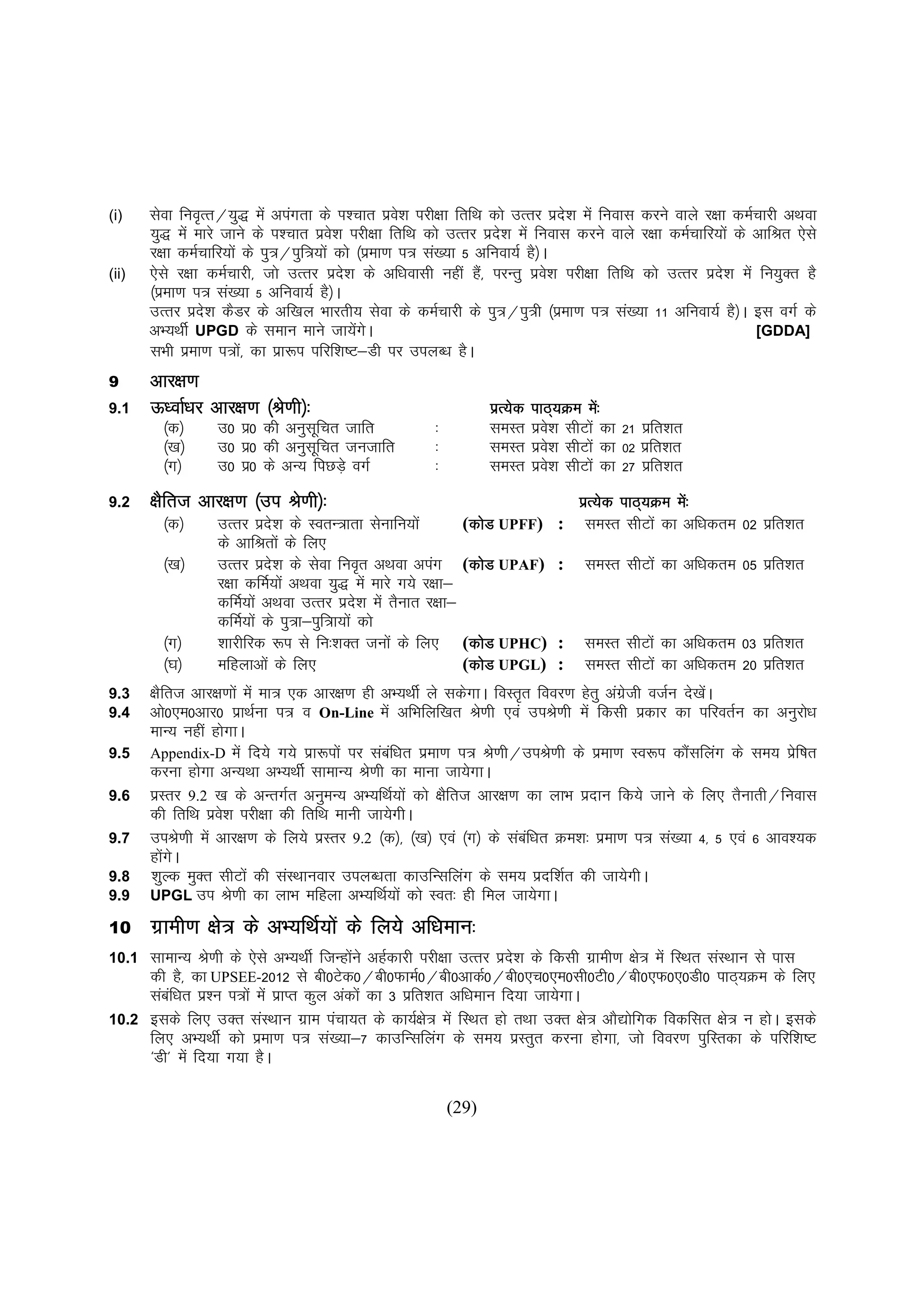 (i)    lsok fuo`Rr@;q) esa viaxrk ds Ik'pkr izo'k ijh{kk frfFk dks mRrj izn'k esa fuokl djus okys j{kk deZpkjh vFkok
                                                    s                         s
       ;q) esa ekjs tkus ds i'pkr izos'k ijh{kk frfFk dks mRrj izn'k esa fuokl djus okys j{kk deZpkfj;ksa ds vkfJr ,sls
                                                                  s
       j{kk deZpkfj;ksa ds iq=@iqf=;ksa dks ¼izek.k i= la[;k 5 vfuok;Z gS½A
(ii)   ,sls j{kk deZpkjh] tks mRrj izn'k ds vf/koklh ugha gS]a ijUrq izo'k ijh{kk frfFk dks mRrj izn'k esa fu;qDr gS
                                         s                                 s                          s
       ¼izek.k i= la[;k 5 vfuok;Z gS½A
       mRrj izn'k dSMj ds vf[ky Hkkjrh; lsok ds deZpkjh ds iq=@iq=h ¼izek.k i= la[;k 11 vfuok;Z gS½A bl oxZ ds
                 s
       vH;FkhZ UPGD ds leku ekus tk;sxA     a s                                                              [GDDA]
       lHkh izek.k i=ks]a dk izk:i ifjf'k"V&Mh ij miyC/k gSA
              z
9      vkj{k.k
9.1    Å/okZ/kj vkj{k.k ¼Js.kh½%                                 izR;sd   ikB~;Øe es%a
         ¼d½      m0 iz0 dh vuqlfpr tkfr
                                 w                    %          leLr     izo'k lhVksa dk 21 izfr'kr
                                                                             s
         ¼[k½     m0 iz0 dh vuqlfpr tutkfr
                                 w                    %          leLr     izo'k lhVksa dk 02 izfr'kr
                                                                             s
         ¼x½      m0 iz0 ds vU; fiNM+s oxZ            %          leLr     izo'k lhVksa dk 27 izfr'kr
                                                                             s
9.2    {kSfrt vkj{k.k ¼mi Js.kh½%                                         izR;sd ikB~;Øe es%a
         ¼d½      mRrj izns'k ds LorU=krk lsukfu;ksa         dks
                                                            (dksM UPFF) : leLr lhVksa dk vf/kdre 02 izfr'kr
                  ds vkfJrksa ds fy,
         ¼[k½     mRrj izns'k ds lsok fuo`r vFkok viax (dksM UPAF) :
                                                              dks                  leLr lhVksa dk vf/kdre 05 izfr'kr
                  j{kk dfeZ;ksa vFkok ;q) esa ekjs x;s j{kk&
                  dfeZ;ksa vFkok mRrj izn'k esa rSukr j{kk&
                                             s
                  dfeZ;ksa ds iq=k&iqf=k;ksa dks
         ¼x½      'kkjhfjd :i ls fu%'kDr tuksa ds fy, (dksM UPHC) :
                                                              dks                  leLr lhVksa dk vf/kdre 03 izfr'kr
         ¼?k½     efgykvksa ds fy,                           (dksM UPGL) :
                                                              dks                  leLr lhVksa dk vf/kdre 20 izfr'kr
                                                                                                               z
9.3    {kSfrt vkj{k.kksa esa ek= ,d vkj{k.k gh vH;FkhZ ys ldsxkA foLr`r fooj.k gsrq vaxth otZu ns[ksA
                                                                                       zs           a
9.4    vks0,e0vkj0 izkFkZuk i= o On-Line esa vfHkfyf[kr Js.kh ,oa miJs.kh esa fdlh izdkj dk ifjorZu dk vuqjks/k
       ekU; ugha gksxkA
9.5    Appendix-D esa fn;s x;s izk:iksa ij lacf/kr izek.k i= Js.kh@miJs.kh ds izek.k Lo:i dkSlfyax ds le; izf"kr
                                                a                                               a              s
       djuk gksxk vU;Fkk vH;FkhZ lkekU; Js.kh dk ekuk tk;sxkA
9.6    izLrj 9.2 [k ds vUrxZr vuqeU; vH;fFkZ;ksa dks {kSfrt vkj{k.k dk ykHk iznku fd;s tkus ds fy, rSukrh@fuokl
       dh frfFk izo'k ijh{kk dh frfFk ekuh tk;sxhA
                    s
9.7    miJs.kh esa vkj{k.k ds fy;s izLrj 9.2 ¼d½] ¼[k½ ,oa ¼x½ ds lacf/kr Øe'k% izek.k i= la[;k 4] 5 ,oa 6 vko';d
                                                                       a
       gksxA
           a s
9.8    'kqYd eqDr lhVksa dh laLFkkuokj miyC/krk dkmfUlfyax ds le; iznf'kZr dh tk;sxhA
9.9    UPGL mi Js.kh dk ykHk efgyk vH;fFkZ;ksa dks Lor% gh fey tk;sxkA

10     xzkeh.k {ks= ds vH;fFkZ;ksa ds fy;s vf/keku%
10.1 lkekU; Js.kh ds ,sls vH;FkhZ ftUgksus vgZdkjh ijh{kk mRrj izn'k ds fdlh xzkeh.k {ks= esa fLFkr laLFkku ls ikl
                                         a                          s
     dh gS] dk UPSEE-2012 ls ch0Vsd0@ch0QkeZ0@ch0vkdZ0@ch0,p0,e0lh0Vh0@ch0,Q0,0Mh0 ikB~;Øe ds fy,
     lacf/kr iz'u i=ksa esa izkIr dqy vadksa dk 3 izfr'kr vf/keku fn;k tk;sxkA
        a
10.2 blds fy, mDr laLFkku xzke iapk;r ds dk;Z{ks= esa fLFkr gks rFkk mDr {ks= vkS|ksfxd fodflr {ks= u gksA blds
     fy, vH;FkhZ dks izek.k i= la[;k&7 dkmfUlfyax ds le; izLrqr djuk gksxk] tks fooj.k iqfLrdk ds ifjf'k"V
     ^Mh* esa fn;k x;k gSA

                                                          (29)
 