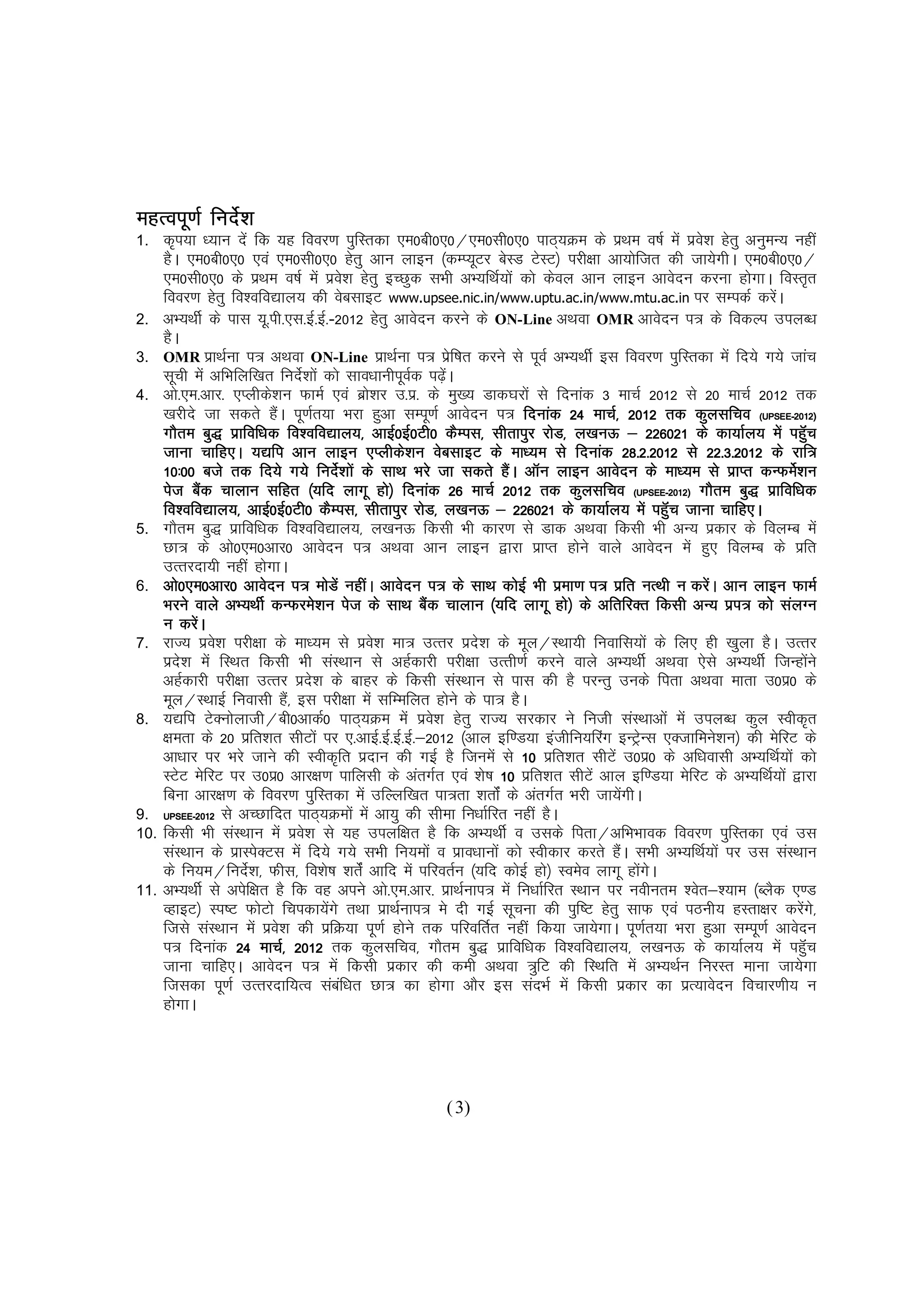 egRoiw.kZ funsZ'k
1.    d`i;k /;ku nsa fd ;g fooj.k iqfLrdk ,e0ch0,0@,e0lh0,0 ikB~;Øe ds izFke o"kZ esa izo'k gsrq vuqeU; ugha
                                                                                                     s
      gSA ,e0ch0,0 ,oa ,e0lh0,0 gsrq vku ykbu ¼dEI;wVj csLM VsLV½ ijh{kk vk;ksftr dh tk;sxhA ,e0ch0,0@
      ,e0lh0,0 ds izFke o"kZ esa izo'k gsrq bPNqd lHkh vH;fFkZ;ksa dks dsoy vku ykbu vkosnu djuk gksxkA foLr`r
                                            s
      fooj.k gsrq fo'ofo|ky; dh osclkbV www.upsee.nic.in/www.uptu.ac.in/www.mtu.ac.in ij lEidZ djsA           a
2.    vH;FkhZ ds ikl ;w-ih-,l-bZ-bZ--2012 gsrq vkosnu djus ds ON-Line vFkok OMR vkosnu i= ds fodYi miyC/k
      gSA
3.    OMR izkFkZuk i= vFkok ON-Line izkFkZuk i= izf"kr djus ls iwoZ vH;FkhZ bl fooj.k iqfLrdk esa fn;s x;s tkap
                                                             s
      lwph esa vfHkfyf[kr funs'kksa dks lko/kkuhiwod i<+aA
                                Z                     Z    s
4.    vks-,e-vkj- ,Iyhds'ku QkeZ ,oa czk'kj m-iz- ds eq[; Mkd?kjksa ls fnukad 3 ekpZ 2012 ls 20 ekpZ 2012 rd
                                              s
      [kjhns tk ldrs gSA iw.kZr;k Hkjk gqvk lEiw.kZ vkosnu i= fnukad 24 ekpZ] 2012 rd dqylfpo (UPSEE-2012)
                          a                                                                                 UPSEE
                                                                                                              SEE-
      xkSre cq) izkfof/kd fo'ofo|ky;] vkbZ0bZ0Vh0 dSEil] lhrkiqj jksM] y[kuÅ & 226021 ds dk;kZy; esa igqWp
                              fo'ofo|ky;]                                     y[kuÅ                                    a
                                                                                         28-
      tkuk pkfg,A ;|fi vku ykbu ,Iyhds'ku osclkbV ds ek/;e ls fnukad 28-2-2012 ls 22-3-2012 ds jkf=    22
      10%00 cts rd fn;s x;s funs'kksa ds lkFk Hkjs tk ldrs gSA vkWu ykbu vkosnu ds ek/;e ls izkIr dUQes'ku
                                        Z                          a                                               Z
      ist cSd pkyku lfgr ¼;fn ykxw gks½ fnukad 26 ekpZ 2012 rd dqylfpo (UPSEE-2012) xkSre cq) izkfof/kd
               a                                                                           (UPSEE-
      fo'ofo|ky;] vkbZ0bZ0Vh0 dSEil] lhrkiqj jksM] y[kuÅ & 226021 ds dk;kZy; esa igqWp tkuk pkfg,A a
5.    xkSre cq) izkfof/kd fo'ofo|ky;] y[kuÅ fdlh Hkh dkj.k ls Mkd vFkok fdlh Hkh vU; izdkj ds foyEc esa
      Nk= ds vks0,e0vkj0 vkosnu i= vFkok vku ykbu }kjk izkIr gksus okys vkosnu esa gq, foyEc ds izfr
      mRrjnk;h ugha gksxkA
6.    vks0,e0vkj0 vkosnu i= eksMsa ughaA vkosnu i= ds lkFk dksbZ Hkh izek.k i= izfr uRFkh u djsaA vku ykbu QkeZ
                                                  lkFk a
      Hkjus okys vH;FkhZ dUQjes'ku ist ds lkFk cSd pkyku ¼;fn ykxw gks½ ds vfrfjDr fdlh vU; izi= dks layXu
      u djaA s
7.    jkT; izo'k ijh{kk ds ek/;e ls izo'k ek= mRrj izn'k ds ewy@LFkk;h fuokfl;ksa ds fy, gh [kqyk gSA mRrj
                 s                              s              s
      izn'k esa fLFkr fdlh Hkh laLFkku ls vgZdkjh ijh{kk mRrh.kZ djus okys vH;FkhZ vFkok ,sls vH;FkhZ ftUgksus
          s                                                                                                              a
      vgZdkjh ijh{kk mRrj izn'k ds ckgj ds fdlh laLFkku ls ikl dh gS ijUrq muds firk vFkok ekrk m0iz0 ds
                                    s
      ewy@LFkkbZ fuoklh gS]a bl ijh{kk esa lfEefyr gksus ds ik= gSA
8.    ;|fi VsDuksykth@ch0vkdZ0 ikB~;Øe esa izo'k gsrq jkT; ljdkj us futh laLFkkvksa esa miyC/k dqy Lohd`r
                                                         s
      {kerk ds 20 izfr'kr lhVksa ij ,-vkbZ-bZ-bZ-bZ-&2012 ¼vky bf.M;k bathfu;fjax bUVªUl ,Dtkfeus'ku½ dh esfjV ds
                                                                                              s
      vk/kkj ij Hkjs tkus dh Lohd`fr iznku dh xbZ gS ftuesa ls 10 izfr'kr lhVsa m0iz0 ds vf/koklh vH;fFkZ;ksa dks
      LVsV esfjV ij m0iz0 vkj{k.k ikfylh ds varxZr ,oa 'ks"k 10 izfr'kr lhVsa vky bf.M;k esfjV ds vH;fFkZ;ksa }kjk
      fcuk vkj{k.k ds fooj.k iqfLrdk esa mfYyf[kr ik=rk 'krksZa ds varxZr Hkjh tk;sxhA a
9.    UPSEE-2012 ls vPNkfnr ikB~;Øeksa esa vk;q dh lhek fu/kkZfjr ugha gSA
      UPSEE 2012
        SEE-
10.   fdlh Hkh laLFkku esa izo'k ls ;g miyf{kr gS fd vH;FkhZ o mlds firk@vfHkHkkod fooj.k iqfLrdk ,oa ml
                                  s
      laLFkku ds izkLisDVl esa fn;s x;s lHkh fu;eksa o izko/kkuksa dks Lohdkj djrs gSA lHkh vH;fFkZ;ksa ij ml laLFkku
                                                                                     a
      ds fu;e@funs'k] Qhl] fo'ks"k 'krZsa vkfn esa ifjorZu ¼;fn dksbZ gks½ Loeso ykxw gksxA
                     Z                                                                       a s
11.   vH;FkhZ ls visf{kr gS fd og vius vks-,e-vkj- izkFkZuki= esa fu/kkZfjr LFkku ij uohure 'osr&';ke ¼CySd ,.M
      OgkbV½ Li"V QksVks fpidk;sxs rFkk izkFkZuki= es nh xbZ lwpuk dh iqf"V gsrq lkQ ,oa iBuh; gLrk{kj djsx]s
                                      a                                                                              a
      ftls laLFkku esa izo'k dh izfØ;k iw.kZ gksus rd ifjofrZr ugha fd;k tk;sxkA iw.kZr;k Hkjk gqvk lEiw.kZ vkosnu
                            s
      i= fnukad 24 ekpZ] 2012 rd dqylfpo] xkSre cq) izkfof/kd fo'ofo|ky;] y[kuÅ ds dk;kZy; esa igqWp
                               2012                                                                                    a
      tkuk pkfg,A vkosnu i= esa fdlh izdkj dh deh vFkok =qfV dh fLFkfr esa vH;FkZu fujLr ekuk tk;sxk
      ftldk iw.kZ mRrjnkf;Ro lacf/kr Nk= dk gksxk vkSj bl lanHkZ esa fdlh izdkj dk izR;kosnu fopkj.kh; u
                                          a
      gksxkA




                                                        ( 3)
 