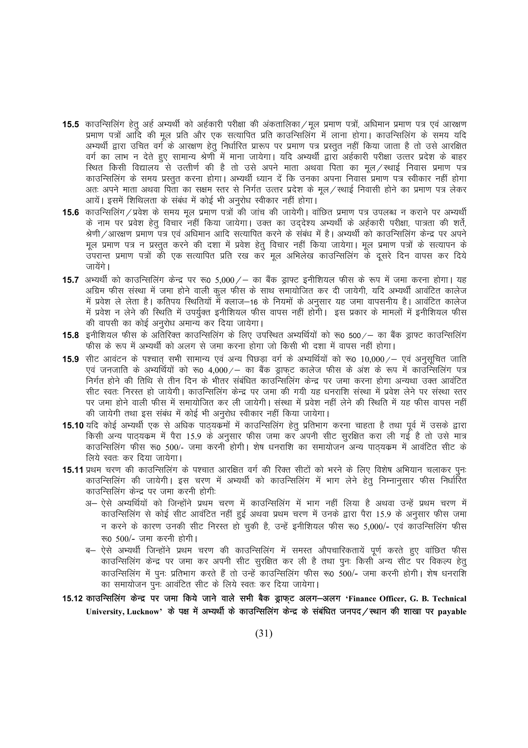 15.5  dkmfUlfyax gsrq vgZ vH;FkhZ dks vgZdkjh ijh{kk dh vadrkfydk@ewy izek.k i=ks]a vf/keku izek.k i= ,oa vkj{k.k
      izek.k i=ksa vkfn dh ewy izfr vkSj ,d lR;kfir izfr dkmfUlfyax esa ykuk gksxkA dkmfUlfyax ds le; ;fn
      vH;FkhZ }kjk mfpr oxZ ds vkj{k.k gsrq fu/kkZfjr izk:i ij izek.k i= izLrqr ugha fd;k tkrk gS rks mls vkjf{kr
      oxZ dk ykHk u nsrs gq, lkekU; Js.kh esa ekuk tk;sxkA ;fn vH;FkhZ }kjk vgZdkjh ijh{kk mRrj izn'k ds ckgj
                                                                                                           s
      fLFkr fdlh fo|ky; ls mRrh.kZ dh gS rks mls vius ekrk vFkok firk dk ewy@LFkkbZ fuokl izek.k i=
      dkmfUlfyax ds le; izLrqr djuk gksxkA vH;FkhZ /;ku nsa fd mudk viuk fuokl izek.k i= Lohdkj ugha gksxk
      vr% vius ekrk vFkok firk dk l{ke Lrj ls fuxZr mRrj izns'k ds ewy@LFkkbZ fuoklh gksus dk izek.k i= ysdj
      vk;sA bleas f'kfFkyrk ds lac/k esa dksbZ Hkh vuqjks/k Lohdkj ugha gksxkA
           a                           a
15.6 dkmfUlfyax@izo'k ds le; ewy izek.k i=ksa dh tkap dh tk;sxhA okafNr izek.k i= miyC/k u djkus ij vH;FkhZ
                          s
      ds uke ij izo'k gsrq fopkj ugha fd;k tk;sxkA mDr dk mn~n'; vH;FkhZ ds vgZdkjh ijh{kk] ik=rk dh 'krs]Z
                        s                                                  s
      Js.kh@vkj{k.k izek.k i= ,oa vf/keku vkfn lR;kfir djus ds lac/k esa gSA vH;FkhZ dks dkmfUlfyax dsUnz ij vius
                                                                             a
      ewy izek.k i= u izLrqr djus dh n'kk esa izo'k gsrq fopkj ugha fd;k tk;sxkA ewy izek.k i=ksa ds lR;kiu ds
                                                           s
      mijkUr izek.k i=ksa dh ,d lR;kfir izfr j[k dj ewy vfHkys[k dkmfUlfyax ds nwljs fnu okil dj fn;s
      tk;sxA sa s
15.7 vH;FkhZ dks dkmfUlfyax dsUnz ij :0 5,000@& dk cSd Mªk¶V buhf'k;y Qhl ds :i esa tek djuk gksxkA ;g
                                                                  a
      vfxze Qhl laLFkk esa tek gksus okyh dqy Qhl ds lkFk lek;ksftr dj nh tk;sxh] ;fn vH;FkhZ vkoafVr dkyst
      esa izo'k ys ysrk gSA dfri; fLFkfr;ksa esa Dykt&16 ds fu;eksa ds vuqlkj ;g tek okiluh; gSA vkoafVr dkyst
                s
      esa izo'k u ysus dh fLFkfr esa mi;qDr buhf'k;y Qhl okil ugha gksxhA bl izdkj ds ekeyksa esa buhf'k;y Qhl
                s                           Z
      dh okilh dk dksbZ vuqjks/k vekU; dj fn;k tk;sxkA
15.8 buhf'k;y Qhl ds vfrfjDr dkmfUlfyax ds fy, mifLFkr vH;fFkZ;ksa dks :0 500@& dk cSd Mªk¶V dkmfUlfyax
                                                                                                    a
      Qhl ds :i esa vH;FkhZ dks vyx ls tek djuk gksxk tks fdlh Hkh n'kk esa okil ugha gksxkA
15.9 lhV vkoaVu ds Ik'pkr~ lHkh lkekU; ,oa vU; fiNM+k oxZ ds vH;fFkZ;ksa dks :0 10,000@& ,oa vuqlfpr tkfr    w
      ,oa tutkfr ds vH;fFkZ;ksa dks :0 4,000@& dk cSd MªkQ~V dkyst Qhl ds va'k ds :i esa dkmfUlfyax i=
                                                                a
      fuxZr gksus dh frfFk ls rhu fnu ds Hkhrj lacf/kr dkmfUlfyax dsUnz ij tek djuk gksxk vU;Fkk mDr vkoafVr
                                                         a
      lhV Lor% fujLr gks tk;sxhA dkmfUlfyax dsUnz ij tek dh x;h ;g /kujkf'k laLFkk esa izo'k ysus ij laLFkk Lrj
                                                                                                  s
      ij tek gksus okyh Qhl esa lek;ksftr dj yh tk;sxhA laLFkk esa izo'k ugha ysus dh fLFkfr esa ;g Qhl okil ugha
                                                                               s
      dh tk;sxh rFkk bl lac/k esa dksbZ Hkh vuqjks/k Lohdkj ugha fd;k tk;sxkA
                                   a
15.10 ;fn dksbZ vH;FkhZ ,d ls vf/kd ikB~;dzeksa esa dkmfUlfyax gsrq izfrHkkx djuk pkgrk gS rFkk iwoZ esa mlds }kjk
      fdlh vU; ikB~;dze esa iSjk 15.9 ds vuqlkj Qhl tek dj viuh lhV lqjf{kr djk yh xbZ gS rks mls ek=
      dkmfUlfyax Qhl :0 500/- tek djuh gksxhA 'ks"k /kujkf'k dk lek;kstu vU; ikB~;dze esa vkoafVr lhV ds
      fy;s Lor% dj fn;k tk;sxkA
15.11 izFke pj.k dh dkmfUlfyax ds i'pkr vkjf{kr oxZ dh fjDr lhVksa dks Hkjus ds fy, fo'ks"k vfHk;ku pykdj iqu%
      dkmfUlfyax dh tk;sxhA bl pj.k esa vH;FkhZ dks dkmfUlfyax esa Hkkx ysus gsrq fuEukuqlkj Qhl fu/kkZfjr
      dkmfUlfyax dsUnz ij tek djuh gksxh%
      v& ,sls vH;fFkZ;ksa dks ftUgksus izFke pj.k esa dkmfUlfyax esa Hkkx ugha fy;k gS vFkok mUgsa izFke pj.k esa
                                         a
               dkmfUlfyax ls dksbZ lhV vkoafVr ugha gqbZ vFkok izFke pj.k esa muds }kjk iSjk 15.9 ds vuqlkj Qhl tek
               u djus ds dkj.k mudh lhV fujLr gks pqdh gS] mUgsa buhf'k;y Qhl :0 5,000/- ,oa dkmfUlfyax Qhl
               :0 500/- tek djuh gksxhA
      c& ,sls vH;FkhZ ftUgksus izFke pj.k dh dkmfUlfyax esa leLr vkSipkfjdrk;sas iw.kZ djrs gq, okafNr Qhl
                                 a
               dkmfUlfyax dsUnz ij tek dj viuh lhV lqjf{kr dj yh gS rFkk iqu% fdlh vU; lhV ij fodYi gsrq
               dkmfUlfyax esa iqu% izfrHkkx djrs gSa rks mUgsa dkmfUlfyax Qhl :0 500/- tek djuh gksxhA 'ks"k /kujkf'k
               dk lek;kstu iqu% vkoafVr lhV ds fy;s Lor% dj fn;k tk;sxkA
15.12 dkmfUlfyax dsUnz ij tek fd;s tkus okys lHkh cSd MªkQ~V vyx&vyx ‘Finance Officer, G. B. Technical
                                                                       nz
      University, Lucknow’ ds i{k esa vH;FkhZ ds dkmfUlfyax dsUnz ds lacf/kr tuin@LFkku dh 'kk[kk ij payable
                                                                                 a

                                                       (31)
 