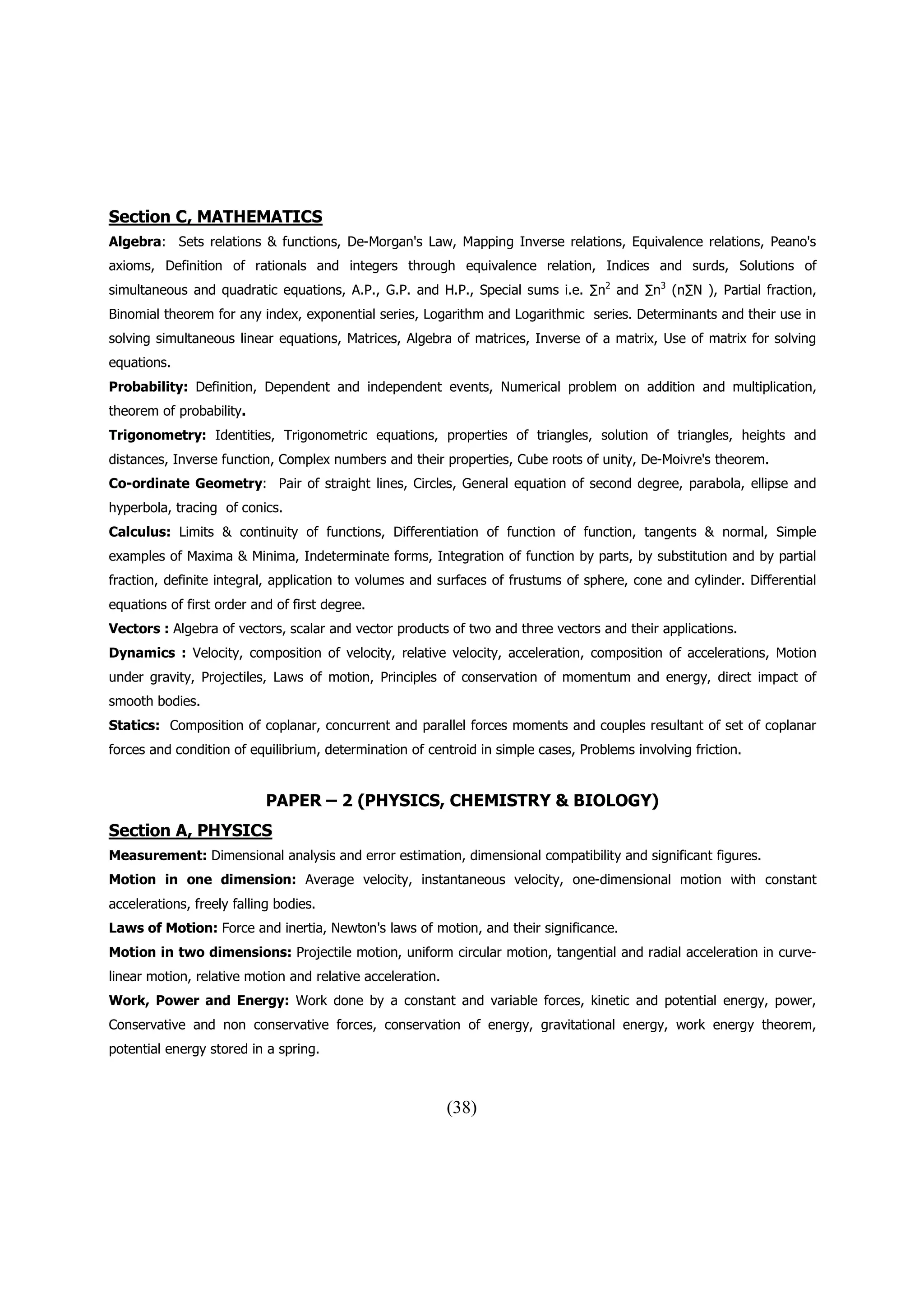 Section C, MATHEMATICS
Algebra: Sets relations & functions, De-Morgan's Law, Mapping Inverse relations, Equivalence relations, Peano's
axioms, Definition of rationals and integers through equivalence relation, Indices and surds, Solutions of
simultaneous and quadratic equations, A.P., G.P. and H.P., Special sums i.e. ∑n2 and ∑n3 (n∑N ), Partial fraction,
Binomial theorem for any index, exponential series, Logarithm and Logarithmic series. Determinants and their use in
solving simultaneous linear equations, Matrices, Algebra of matrices, Inverse of a matrix, Use of matrix for solving
equations.
Probability: Definition, Dependent and independent events, Numerical problem on addition and multiplication,
theorem of probability.
Trigonometry: Identities, Trigonometric equations, properties of triangles, solution of triangles, heights and
distances, Inverse function, Complex numbers and their properties, Cube roots of unity, De-Moivre's theorem.
Co-ordinate Geometry: Pair of straight lines, Circles, General equation of second degree, parabola, ellipse and
hyperbola, tracing of conics.
Calculus: Limits & continuity of functions, Differentiation of function of function, tangents & normal, Simple
examples of Maxima & Minima, Indeterminate forms, Integration of function by parts, by substitution and by partial
fraction, definite integral, application to volumes and surfaces of frustums of sphere, cone and cylinder. Differential
equations of first order and of first degree.
Vectors : Algebra of vectors, scalar and vector products of two and three vectors and their applications.
Dynamics : Velocity, composition of velocity, relative velocity, acceleration, composition of accelerations, Motion
under gravity, Projectiles, Laws of motion, Principles of conservation of momentum and energy, direct impact of
smooth bodies.
Statics: Composition of coplanar, concurrent and parallel forces moments and couples resultant of set of coplanar
forces and condition of equilibrium, determination of centroid in simple cases, Problems involving friction.


                            PAPER – 2 (PHYSICS, CHEMISTRY & BIOLOGY)
Section A, PHYSICS
Measurement: Dimensional analysis and error estimation, dimensional compatibility and significant figures.
Motion in one dimension: Average velocity, instantaneous velocity, one-dimensional motion with constant
accelerations, freely falling bodies.
Laws of Motion: Force and inertia, Newton's laws of motion, and their significance.
Motion in two dimensions: Projectile motion, uniform circular motion, tangential and radial acceleration in curve-
linear motion, relative motion and relative acceleration.
Work, Power and Energy: Work done by a constant and variable forces, kinetic and potential energy, power,
Conservative and non conservative forces, conservation of energy, gravitational energy, work energy theorem,
potential energy stored in a spring.



                                                            (38)
 
