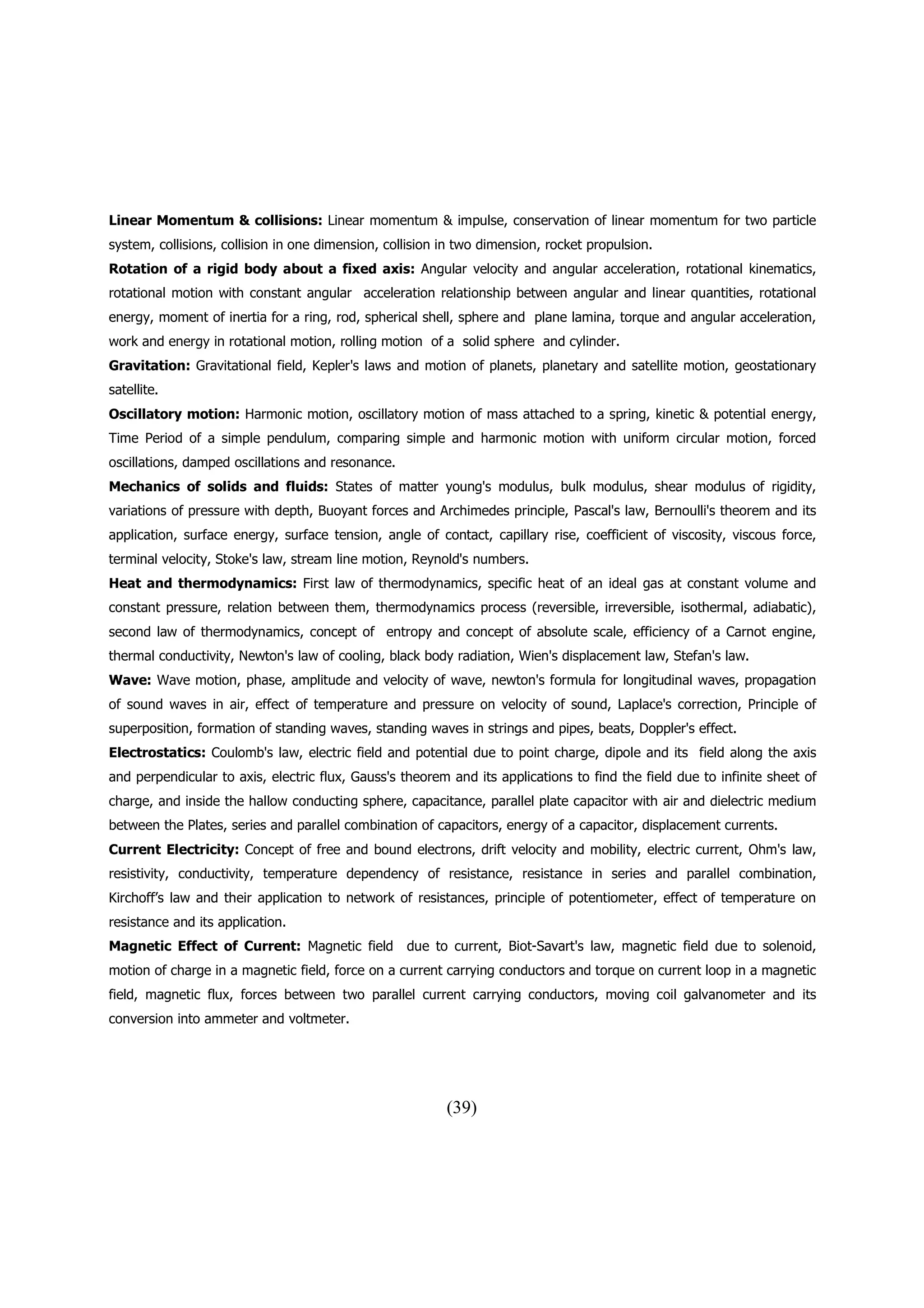 Linear Momentum & collisions: Linear momentum & impulse, conservation of linear momentum for two particle
system, collisions, collision in one dimension, collision in two dimension, rocket propulsion.
Rotation of a rigid body about a fixed axis: Angular velocity and angular acceleration, rotational kinematics,
rotational motion with constant angular acceleration relationship between angular and linear quantities, rotational
energy, moment of inertia for a ring, rod, spherical shell, sphere and plane lamina, torque and angular acceleration,
work and energy in rotational motion, rolling motion of a solid sphere and cylinder.
Gravitation: Gravitational field, Kepler's laws and motion of planets, planetary and satellite motion, geostationary
satellite.
Oscillatory motion: Harmonic motion, oscillatory motion of mass attached to a spring, kinetic & potential energy,
Time Period of a simple pendulum, comparing simple and harmonic motion with uniform circular motion, forced
oscillations, damped oscillations and resonance.
Mechanics of solids and fluids: States of matter young's modulus, bulk modulus, shear modulus of rigidity,
variations of pressure with depth, Buoyant forces and Archimedes principle, Pascal's law, Bernoulli's theorem and its
application, surface energy, surface tension, angle of contact, capillary rise, coefficient of viscosity, viscous force,
terminal velocity, Stoke's law, stream line motion, Reynold's numbers.
Heat and thermodynamics: First law of thermodynamics, specific heat of an ideal gas at constant volume and
constant pressure, relation between them, thermodynamics process (reversible, irreversible, isothermal, adiabatic),
second law of thermodynamics, concept of entropy and concept of absolute scale, efficiency of a Carnot engine,
thermal conductivity, Newton's law of cooling, black body radiation, Wien's displacement law, Stefan's law.
Wave: Wave motion, phase, amplitude and velocity of wave, newton's formula for longitudinal waves, propagation
of sound waves in air, effect of temperature and pressure on velocity of sound, Laplace's correction, Principle of
superposition, formation of standing waves, standing waves in strings and pipes, beats, Doppler's effect.
Electrostatics: Coulomb's law, electric field and potential due to point charge, dipole and its field along the axis
and perpendicular to axis, electric flux, Gauss's theorem and its applications to find the field due to infinite sheet of
charge, and inside the hallow conducting sphere, capacitance, parallel plate capacitor with air and dielectric medium
between the Plates, series and parallel combination of capacitors, energy of a capacitor, displacement currents.
Current Electricity: Concept of free and bound electrons, drift velocity and mobility, electric current, Ohm's law,
resistivity, conductivity, temperature dependency of resistance, resistance in series and parallel combination,
Kirchoff’s law and their application to network of resistances, principle of potentiometer, effect of temperature on
resistance and its application.
Magnetic Effect of Current: Magnetic field due to current, Biot-Savart's law, magnetic field due to solenoid,
motion of charge in a magnetic field, force on a current carrying conductors and torque on current loop in a magnetic
field, magnetic flux, forces between two parallel current carrying conductors, moving coil galvanometer and its
conversion into ammeter and voltmeter.




                                                          (39)
 