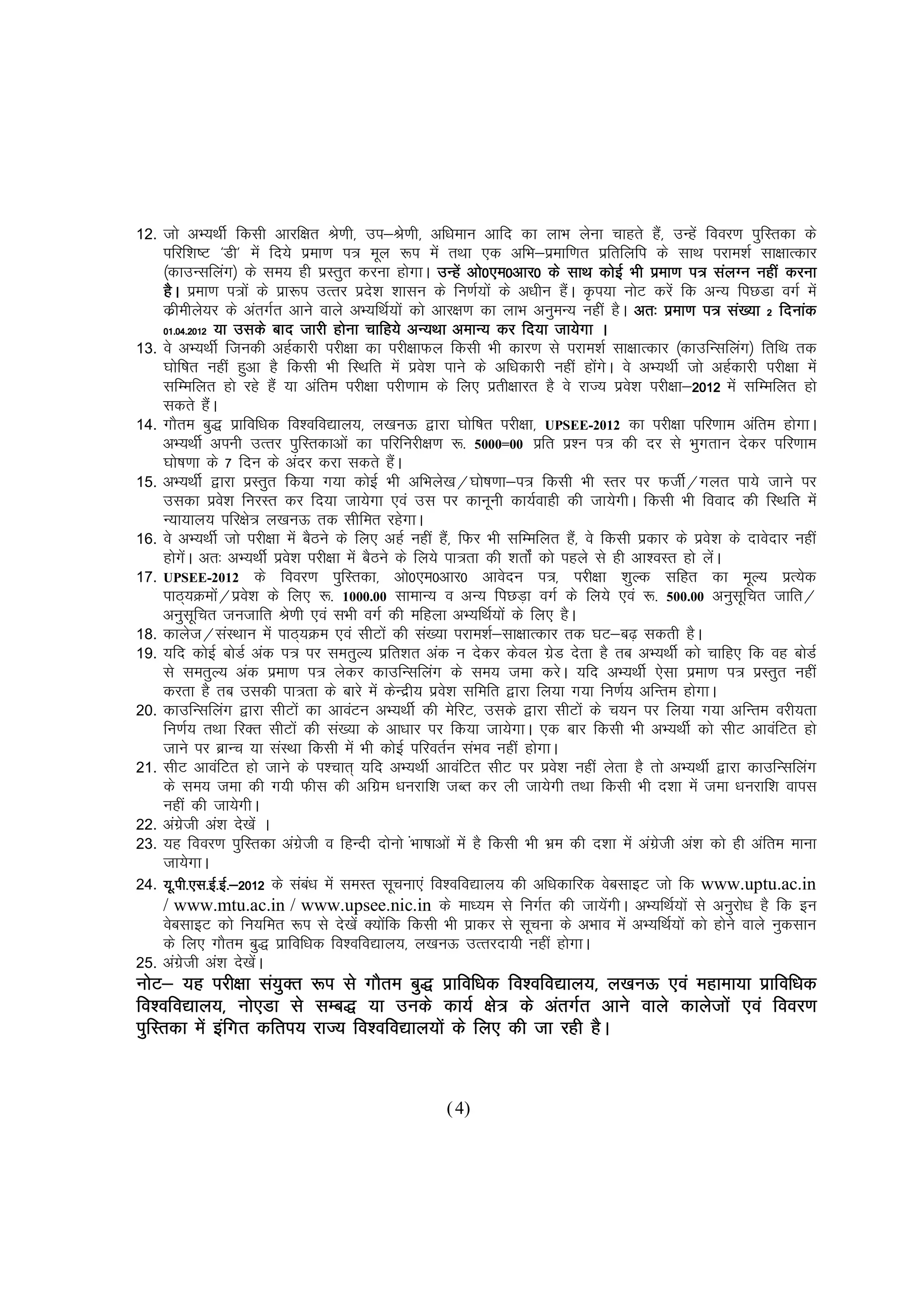 12.   tks vH;FkhZ fdlh vkjf{kr Js.kh] mi&Js.kh] vf/keku vkfn dk YkkHk ysuk pkgrs gS]a mUgsa fooj.k iqfLrdk ds
      ifjf'k"V ^Mh* esa fn;s izek.k i= ewy :i esa rFkk ,d vfHk&izekf.kr izfrfyfi ds lkFk ijke'kZ lk{kkRdkj
      ¼dkmUlfyax½ ds le; gh izLrqr djuk gksxkA mUgsa vks0,e0vkj0 ds lkFk dksbZ Hkh izek.k i= layXu ugha djuk
      gSA izek.k i=ksa ds izk:i mRrj izns'k 'kklu ds fu.kZ;ksa ds v/khu gSA Ñi;k uksV djsa fd vU; fiNMk oxZ esa
                                                                               a
      dzhehys;j ds varxZr vkus okys vH;fFkZ;ksa dks vkj{k.k dk ykHk vuqeU; ughsa gSA vr% izek.k i= la[;k 2 fnukad
      01.04.2012 ;k mlds ckn tkjh gksuk pkfg;s vU;Fkk vekU; dj fn;k tk;sxk A
      01.04.201    2012
13.   os vH;FkhZ ftudh vgZdkjh ijh{kk dk ijh{kkQy fdlh Hkh dkj.k ls ijke'kZ lk{kkRdkj ¼dkmfUlfyax½ frfFk rd
      ?kksf"kr ugha gqvk gS fdlh Hkh fLFkfr esa izo'k ikus ds vf/kdkjh ugha gksxA os vH;FkhZ tks vgZdkjh ijh{kk esa
                                                     s                            a s
      lfEefyr gks jgs gSa ;k vafre ijh{kk ijh.kke ds fy, izrh{kkjr gS os jkT; izos'k ijh{kk&2012 esa lfEefyr gks
                                                                                                  2012
                                                                                                  201
      ldrs gSA          a
14.   xkSre cq) izkfof/kd fo'ofo|ky;] y[kuÅ }kjk ?kksf"kr ijh{kk] UPSEE-2012 dk ijh{kk ifj.kke vafre gksxkA
      vH;FkhZ viuh mRrj iqfLrdkvksa dk ifjfujh{k.k :- 5000=00 izfr iz'u i= dh nj ls Hkqxrku nsdj ifj.kke
      ?kks"k.kk ds 7 fnu ds vanj djk ldrs gSA   a
15.   vH;FkhZ }kjk izLrqr fd;k x;k dksbZ Hkh vfHkys[k@?kks"k.kk&i= fdlh Hkh Lrj ij QthZ@xyr ik;s tkus ij
      mldk izo'k fujLr dj fn;k tk;sxk ,oa ml ij dkuwuh dk;Zokgh dh tk;sxhA fdlh Hkh fookn dh fLFkfr esa
                            s
      U;k;ky; ifj{ks= y[kuÅ rd lhfer jgsxkA
16.   os vH;FkhZ tks ijh{kk esa cSBus ds fy, vgZ ugha gS]a fQj Hkh lfEefyr gS]a os fdlh izdkj ds izos'k ds nkosnkj ugha
      gksxA vr% vH;FkhZ izos'k ijh{kk esa cSBus ds fy;s ik=rk dh 'krksZa dks igys ls gh vk'oLr gks ysA
                as                                                                                    a
17.   UPSEE-2012 ds fooj.k iqfLrdk] vks0,e0vkj0 vkosnu i=] ijh{kk 'kqYd lfgr dk ewY; izR;sd
      ikB~;Øeks@izo'k ds fy, :- 1000.00 lkekU; o vU; fiNM+k oxZ ds fy;s ,oa :- 500.00 vuqlfpr tkfr@
                          a   s                                                                             w
      vuqlfpr tutkfr Js.kh ,oa lHkh oxZ dh efgyk vH;fFkZ;ksa ds fy, gSA
                    w
18.   dkyst@laLFkku esa ikB~;Øe ,oa lhVksa dh la[;k ijke'kZ&lk{kkRdkj rd ?kV&c<+ ldrh gSA
19.   ;fn dksbZ cksMZ vad i= ij lerqY; izfr'kr vad u nsdj dsoy xzM nsrk gS rc vH;FkhZ dks pkfg, fd og cksMZ
                                                                           s
      ls lerqY; vad izek.k i= ysdj dkmfUlfyax ds le; tek djsA ;fn vH;FkhZ ,slk izek.k i= izLrqr ugha
      djrk gS rc mldh ik=rk ds ckjs esa dsUnzh; izo'k lfefr }kjk fy;k x;k fu.kZ; vfUre gksxkA
                                                        s
20.   dkmfUlfyax }kjk lhVksa dk vkoaVu vH;FkhZ dh esfjV] mlds }kjk lhVksa ds p;u ij fy;k x;k vfUre ojh;rk
      fu.kZ; rFkk fjDr lhVksa dh la[;k ds vk/kkj ij fd;k tk;sxkA ,d ckj fdlh Hkh vH;FkhZ dks lhV vkoafVr gks
      tkus ij czkUp ;k laLFkk fdlh esa Hkh dksbZ ifjorZu laHko ugha gksxkA
21.   lhV vkoafVr gks tkus ds i'pkr~ ;fn vH;FkhZ vkoafVr lhV ij izo'k ugha ysrk gS rks vH;FkhZ }kjk dkmfUlfyax
                                                                             s
      ds le; tek dh x;h Qhl dh vfxze /kujkf'k tCr dj yh tk;sxh rFkk fdlh Hkh n'kk esa tek /kujkf'k okil
      ugha dh tk;sxhA
22.   vaxth va'k ns[ksa A
            zs
23.   ;g fooj.k iqfLrdk vaxzth o fgUnh nksuks Hkk"kkvksa esa gS fdlh Hkh Hkze dh n'kk esa vaxzth va'k dks gh vafre ekuk
                                  s                a                                          s
      tk;sxkA
24.   ;w-ih-,l-bZ-bZ-&2012 ds lac/k esa leLr lwpuk,a fo'ofo|ky; dh vf/kdkfjd osclkbV tks fd www.uptu.ac.in
         ih-,l-                     a
      / www.mtu.ac.in / www.upsee.nic.in ds ek/;e ls fuxZr dh tk;sxhA vH;fFkZ;ksa ls vuqjks/k gS fd bu
                                                                                      a
      osclkbV dks fu;fer :i ls ns[ksa D;ksfd fdlh Hkh izkdj ls lwpuk ds vHkko esa vH;fFkZ;ksa dks gksus okys uqdlku
                                              a
      ds fy, xkSre cq) izkfof/kd fo'ofo|ky;] y[kuÅ mRrjnk;h ugha gksxkA
25.   vaxth va'k ns[ksA
             zs                 a
uksV& ;g ijh{kk la;qDr :i ls xkSre cq) izkfof/kd fo'ofo|ky;] y[kuÅ ,oa egkek;k izkfof/kd
fo'ofo|ky;] uks,Mk ls lEc) ;k muds dk;Z {ks= ds varxZr vkus okys dkystksa ,oa fooj.k
iqfLrdk esa bafxr dfri; jkT; fo'ofo|ky;ksa ds fy, dh tk jgh gSA
                             fo'ofo|ky;ks


                                                       ( 4)
 