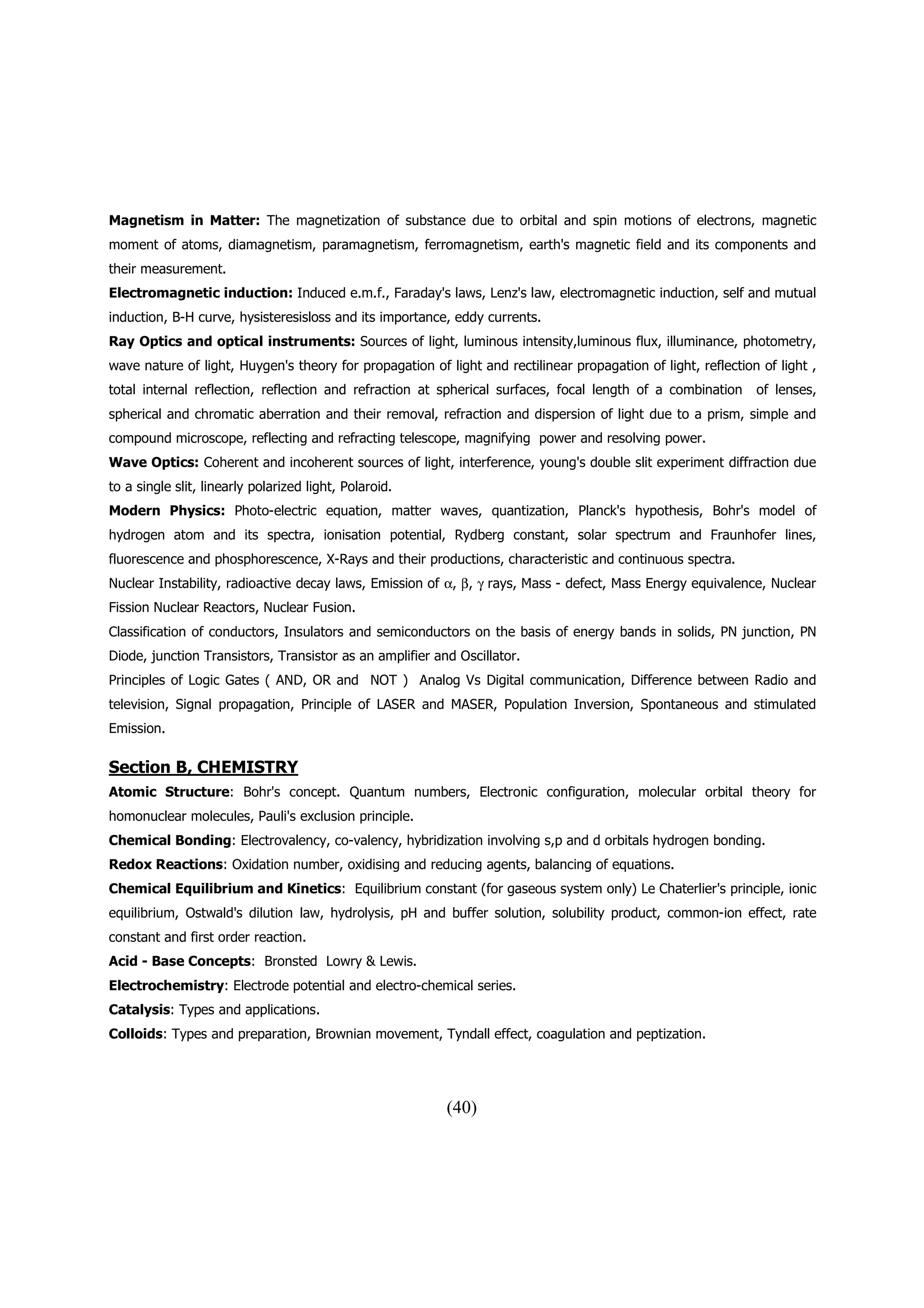 Magnetism in Matter: The magnetization of substance due to orbital and spin motions of electrons, magnetic
moment of atoms, diamagnetism, paramagnetism, ferromagnetism, earth's magnetic field and its components and
their measurement.
Electromagnetic induction: Induced e.m.f., Faraday's laws, Lenz's law, electromagnetic induction, self and mutual
induction, B-H curve, hysisteresisloss and its importance, eddy currents.
Ray Optics and optical instruments: Sources of light, luminous intensity,luminous flux, illuminance, photometry,
wave nature of light, Huygen's theory for propagation of light and rectilinear propagation of light, reflection of light ,
total internal reflection, reflection and refraction at spherical surfaces, focal length of a combination      of lenses,
spherical and chromatic aberration and their removal, refraction and dispersion of light due to a prism, simple and
compound microscope, reflecting and refracting telescope, magnifying power and resolving power.
Wave Optics: Coherent and incoherent sources of light, interference, young's double slit experiment diffraction due
to a single slit, linearly polarized light, Polaroid.
Modern Physics: Photo-electric equation, matter waves, quantization, Planck's hypothesis, Bohr's model of
hydrogen atom and its spectra, ionisation potential, Rydberg constant, solar spectrum and Fraunhofer lines,
fluorescence and phosphorescence, X-Rays and their productions, characteristic and continuous spectra.
Nuclear Instability, radioactive decay laws, Emission of α, β, γ rays, Mass - defect, Mass Energy equivalence, Nuclear
Fission Nuclear Reactors, Nuclear Fusion.
Classification of conductors, Insulators and semiconductors on the basis of energy bands in solids, PN junction, PN
Diode, junction Transistors, Transistor as an amplifier and Oscillator.
Principles of Logic Gates ( AND, OR and NOT ) Analog Vs Digital communication, Difference between Radio and
television, Signal propagation, Principle of LASER and MASER, Population Inversion, Spontaneous and stimulated
Emission.

Section B, CHEMISTRY
Atomic Structure: Bohr's concept. Quantum numbers, Electronic configuration, molecular orbital theory for
homonuclear molecules, Pauli's exclusion principle.
Chemical Bonding: Electrovalency, co-valency, hybridization involving s,p and d orbitals hydrogen bonding.
Redox Reactions: Oxidation number, oxidising and reducing agents, balancing of equations.
Chemical Equilibrium and Kinetics: Equilibrium constant (for gaseous system only) Le Chaterlier's principle, ionic
equilibrium, Ostwald's dilution law, hydrolysis, pH and buffer solution, solubility product, common-ion effect, rate
constant and first order reaction.
Acid - Base Concepts: Bronsted Lowry & Lewis.
Electrochemistry: Electrode potential and electro-chemical series.
Catalysis: Types and applications.
Colloids: Types and preparation, Brownian movement, Tyndall effect, coagulation and peptization.




                                                          (40)
 