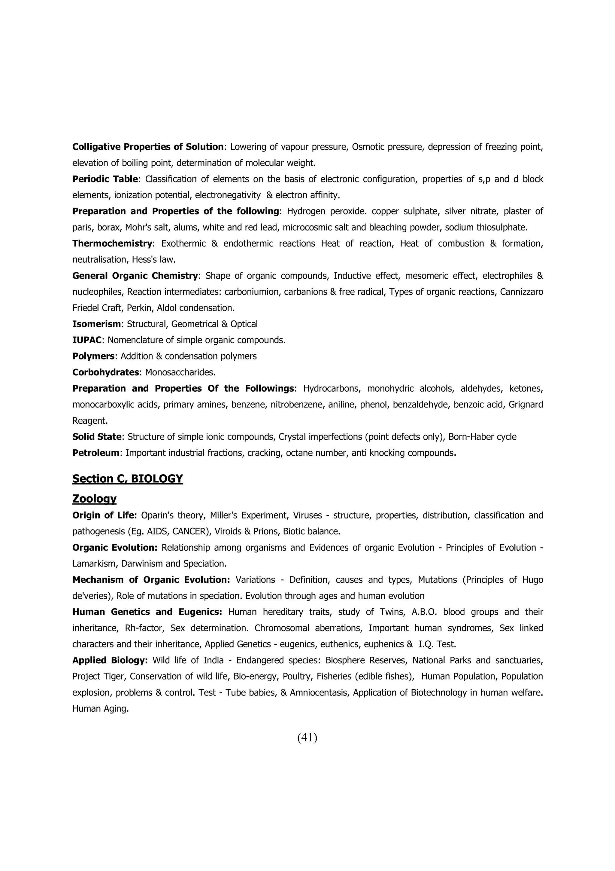 Colligative Properties of Solution: Lowering of vapour pressure, Osmotic pressure, depression of freezing point,
elevation of boiling point, determination of molecular weight.
Periodic Table: Classification of elements on the basis of electronic configuration, properties of s,p and d block
elements, ionization potential, electronegativity & electron affinity.
Preparation and Properties of the following: Hydrogen peroxide. copper sulphate, silver nitrate, plaster of
paris, borax, Mohr's salt, alums, white and red lead, microcosmic salt and bleaching powder, sodium thiosulphate.
Thermochemistry: Exothermic & endothermic reactions Heat of reaction, Heat of combustion & formation,
neutralisation, Hess's law.
General Organic Chemistry: Shape of organic compounds, Inductive effect, mesomeric effect, electrophiles &
nucleophiles, Reaction intermediates: carboniumion, carbanions & free radical, Types of organic reactions, Cannizzaro
Friedel Craft, Perkin, Aldol condensation.
Isomerism: Structural, Geometrical & Optical
IUPAC: Nomenclature of simple organic compounds.
Polymers: Addition & condensation polymers
Corbohydrates: Monosaccharides.
Preparation and Properties Of the Followings: Hydrocarbons, monohydric alcohols, aldehydes, ketones,
monocarboxylic acids, primary amines, benzene, nitrobenzene, aniline, phenol, benzaldehyde, benzoic acid, Grignard
Reagent.
Solid State: Structure of simple ionic compounds, Crystal imperfections (point defects only), Born-Haber cycle
Petroleum: Important industrial fractions, cracking, octane number, anti knocking compounds.

Section C, BIOLOGY
Zoology
Origin of Life: Oparin's theory, Miller's Experiment, Viruses - structure, properties, distribution, classification and
pathogenesis (Eg. AIDS, CANCER), Viroids & Prions, Biotic balance.
Organic Evolution: Relationship among organisms and Evidences of organic Evolution - Principles of Evolution -
Lamarkism, Darwinism and Speciation.
Mechanism of Organic Evolution: Variations - Definition, causes and types, Mutations (Principles of Hugo
de'veries), Role of mutations in speciation. Evolution through ages and human evolution
Human Genetics and Eugenics: Human hereditary traits, study of Twins, A.B.O. blood groups and their
inheritance, Rh-factor, Sex determination. Chromosomal aberrations, Important human syndromes, Sex linked
characters and their inheritance, Applied Genetics - eugenics, euthenics, euphenics & I.Q. Test.
Applied Biology: Wild life of India - Endangered species: Biosphere Reserves, National Parks and sanctuaries,
Project Tiger, Conservation of wild life, Bio-energy, Poultry, Fisheries (edible fishes), Human Population, Population
explosion, problems & control. Test - Tube babies, & Amniocentasis, Application of Biotechnology in human welfare.
Human Aging.


                                                          (41)
 