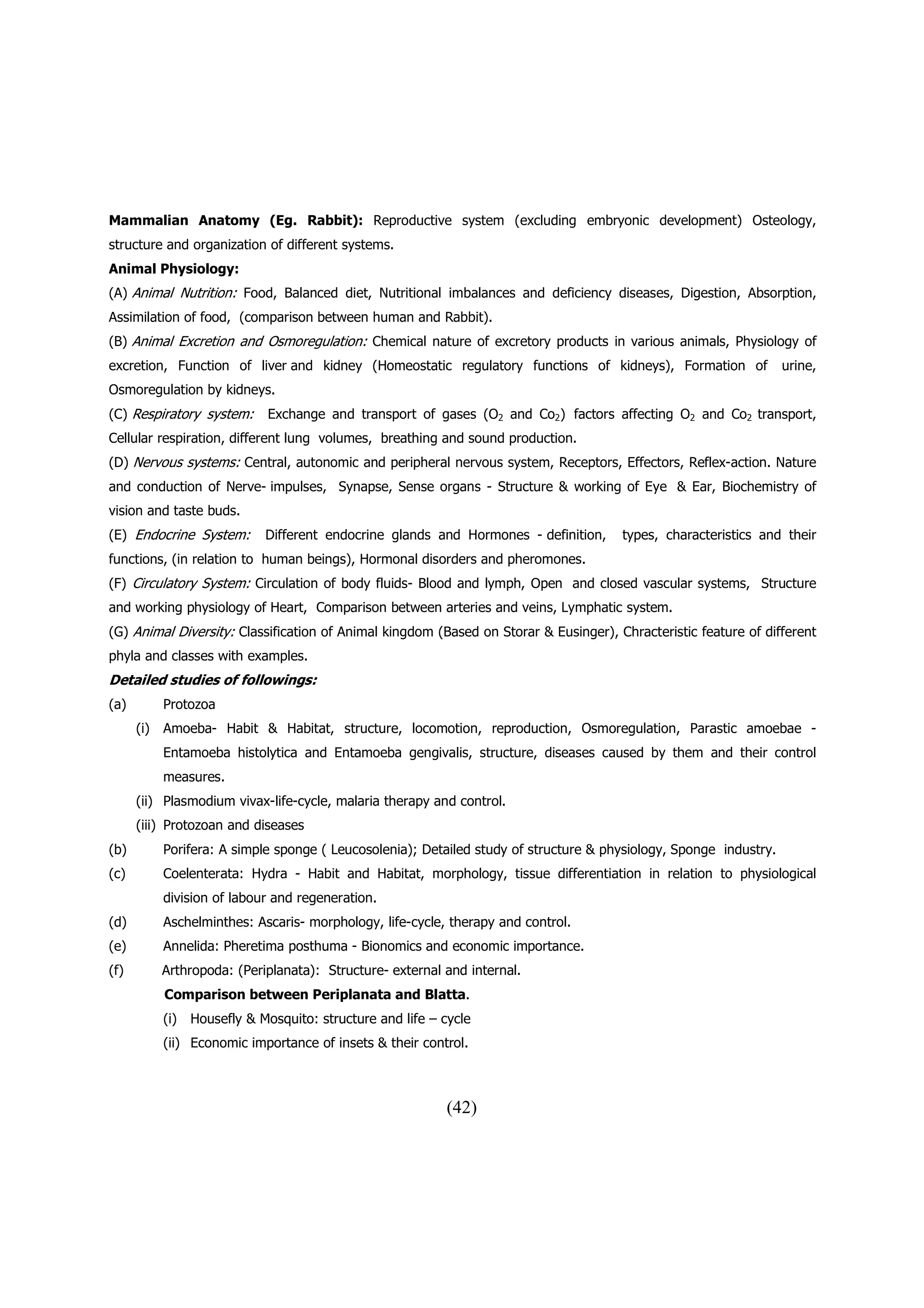 Mammalian Anatomy (Eg. Rabbit): Reproductive system (excluding embryonic development) Osteology,
structure and organization of different systems.
Animal Physiology:
(A) Animal Nutrition: Food, Balanced diet, Nutritional imbalances and deficiency diseases, Digestion, Absorption,
Assimilation of food, (comparison between human and Rabbit).
(B) Animal Excretion and Osmoregulation: Chemical nature of excretory products in various animals, Physiology of
excretion, Function of liver and kidney (Homeostatic regulatory functions of kidneys), Formation of                 urine,
Osmoregulation by kidneys.
(C) Respiratory system:       Exchange and transport of gases (O2 and Co2) factors affecting O2 and Co2 transport,
Cellular respiration, different lung volumes, breathing and sound production.
(D) Nervous systems: Central, autonomic and peripheral nervous system, Receptors, Effectors, Reflex-action. Nature
and conduction of Nerve- impulses, Synapse, Sense organs - Structure & working of Eye & Ear, Biochemistry of
vision and taste buds.
(E) Endocrine System:         Different endocrine glands and Hormones - definition,    types, characteristics and their
functions, (in relation to human beings), Hormonal disorders and pheromones.
(F) Circulatory System: Circulation of body fluids- Blood and lymph, Open and closed vascular systems, Structure
and working physiology of Heart, Comparison between arteries and veins, Lymphatic system.
(G) Animal Diversity: Classification of Animal kingdom (Based on Storar & Eusinger), Chracteristic feature of different
phyla and classes with examples.
Detailed studies of followings:
(a)         Protozoa
      (i)   Amoeba- Habit & Habitat, structure, locomotion, reproduction, Osmoregulation, Parastic amoebae -
            Entamoeba histolytica and Entamoeba gengivalis, structure, diseases caused by them and their control
            measures.
      (ii) Plasmodium vivax-life-cycle, malaria therapy and control.
      (iii) Protozoan and diseases
(b)         Porifera: A simple sponge ( Leucosolenia); Detailed study of structure & physiology, Sponge industry.
(c)         Coelenterata: Hydra - Habit and Habitat, morphology, tissue differentiation in relation to physiological
            division of labour and regeneration.
(d)         Aschelminthes: Ascaris- morphology, life-cycle, therapy and control.
(e)         Annelida: Pheretima posthuma - Bionomics and economic importance.
(f)         Arthropoda: (Periplanata): Structure- external and internal.
            Comparison between Periplanata and Blatta.
            (i)   Housefly & Mosquito: structure and life – cycle
            (ii) Economic importance of insets & their control.



                                                            (42)
 