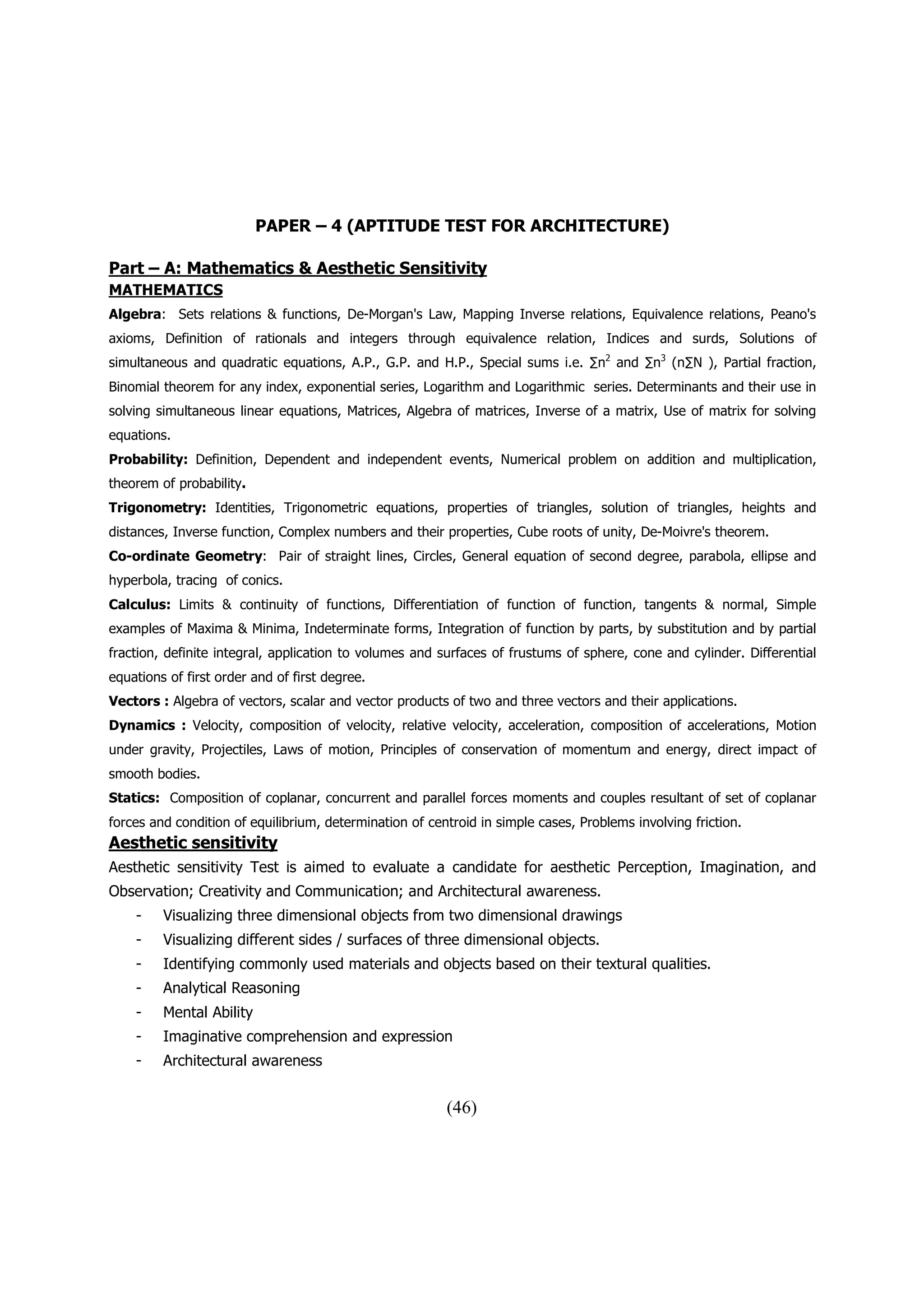 PAPER – 4 (APTITUDE TEST FOR ARCHITECTURE)

Part – A: Mathematics & Aesthetic Sensitivity
MATHEMATICS
Algebra: Sets relations & functions, De-Morgan's Law, Mapping Inverse relations, Equivalence relations, Peano's
axioms, Definition of rationals and integers through equivalence relation, Indices and surds, Solutions of
simultaneous and quadratic equations, A.P., G.P. and H.P., Special sums i.e. ∑n2 and ∑n3 (n∑N ), Partial fraction,
Binomial theorem for any index, exponential series, Logarithm and Logarithmic series. Determinants and their use in
solving simultaneous linear equations, Matrices, Algebra of matrices, Inverse of a matrix, Use of matrix for solving
equations.
Probability: Definition, Dependent and independent events, Numerical problem on addition and multiplication,
theorem of probability.
Trigonometry: Identities, Trigonometric equations, properties of triangles, solution of triangles, heights and
distances, Inverse function, Complex numbers and their properties, Cube roots of unity, De-Moivre's theorem.
Co-ordinate Geometry: Pair of straight lines, Circles, General equation of second degree, parabola, ellipse and
hyperbola, tracing of conics.
Calculus: Limits & continuity of functions, Differentiation of function of function, tangents & normal, Simple
examples of Maxima & Minima, Indeterminate forms, Integration of function by parts, by substitution and by partial
fraction, definite integral, application to volumes and surfaces of frustums of sphere, cone and cylinder. Differential
equations of first order and of first degree.
Vectors : Algebra of vectors, scalar and vector products of two and three vectors and their applications.
Dynamics : Velocity, composition of velocity, relative velocity, acceleration, composition of accelerations, Motion
under gravity, Projectiles, Laws of motion, Principles of conservation of momentum and energy, direct impact of
smooth bodies.
Statics: Composition of coplanar, concurrent and parallel forces moments and couples resultant of set of coplanar
forces and condition of equilibrium, determination of centroid in simple cases, Problems involving friction.
Aesthetic sensitivity
Aesthetic sensitivity Test is aimed to evaluate a candidate for aesthetic Perception, Imagination, and
Observation; Creativity and Communication; and Architectural awareness.
    -    Visualizing three dimensional objects from two dimensional drawings
    -    Visualizing different sides / surfaces of three dimensional objects.
    -    Identifying commonly used materials and objects based on their textural qualities.
    -    Analytical Reasoning
    -    Mental Ability
    -    Imaginative comprehension and expression
    -    Architectural awareness


                                                         (46)
 