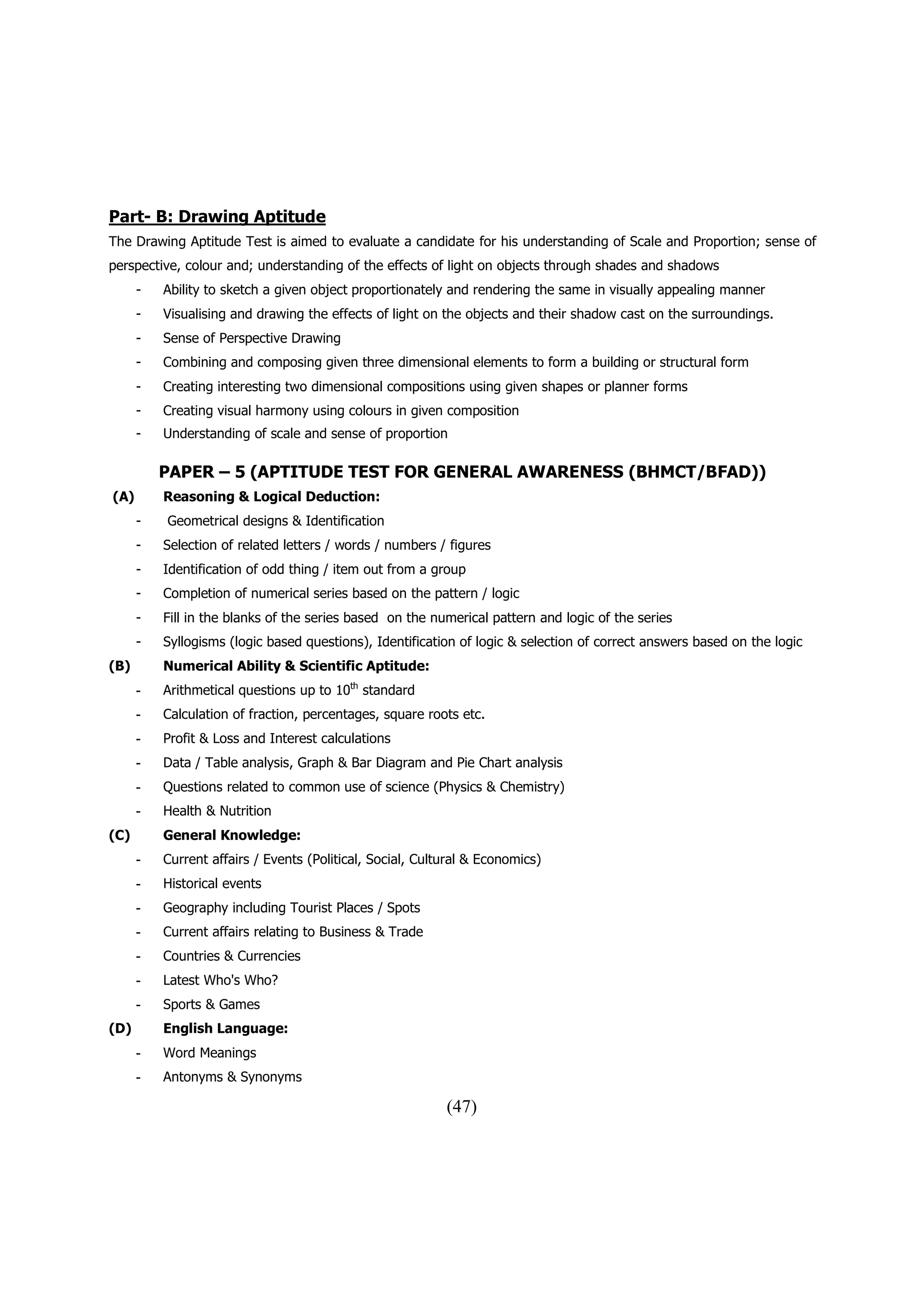 Part- B: Drawing Aptitude
The Drawing Aptitude Test is aimed to evaluate a candidate for his understanding of Scale and Proportion; sense of
perspective, colour and; understanding of the effects of light on objects through shades and shadows
      -   Ability to sketch a given object proportionately and rendering the same in visually appealing manner
      -   Visualising and drawing the effects of light on the objects and their shadow cast on the surroundings.
      -   Sense of Perspective Drawing
      -   Combining and composing given three dimensional elements to form a building or structural form
      -   Creating interesting two dimensional compositions using given shapes or planner forms
      -   Creating visual harmony using colours in given composition
      -   Understanding of scale and sense of proportion

          PAPER – 5 (APTITUDE TEST FOR GENERAL AWARENESS (BHMCT/BFAD))
(A)       Reasoning & Logical Deduction:
      -   Geometrical designs & Identification
      -   Selection of related letters / words / numbers / figures
      -   Identification of odd thing / item out from a group
      -   Completion of numerical series based on the pattern / logic
      -   Fill in the blanks of the series based on the numerical pattern and logic of the series
      -   Syllogisms (logic based questions), Identification of logic & selection of correct answers based on the logic
(B)       Numerical Ability & Scientific Aptitude:
      -   Arithmetical questions up to 10th standard
      -   Calculation of fraction, percentages, square roots etc.
      -   Profit & Loss and Interest calculations
      -   Data / Table analysis, Graph & Bar Diagram and Pie Chart analysis
      -   Questions related to common use of science (Physics & Chemistry)
      -   Health & Nutrition
(C)       General Knowledge:
      -   Current affairs / Events (Political, Social, Cultural & Economics)
      -   Historical events
      -   Geography including Tourist Places / Spots
      -   Current affairs relating to Business & Trade
      -   Countries & Currencies
      -   Latest Who's Who?
      -   Sports & Games
(D)       English Language:
      -   Word Meanings
      -   Antonyms & Synonyms

                                                           (47)
 
